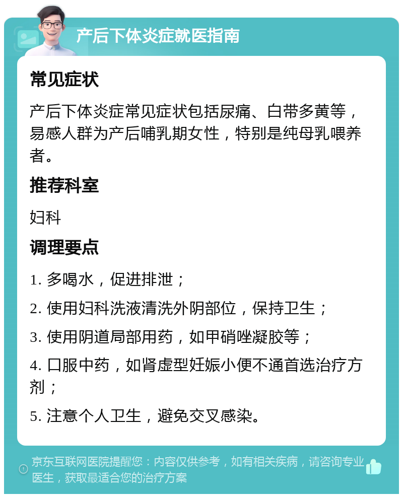 产后下体炎症就医指南 常见症状 产后下体炎症常见症状包括尿痛、白带多黄等，易感人群为产后哺乳期女性，特别是纯母乳喂养者。 推荐科室 妇科 调理要点 1. 多喝水，促进排泄； 2. 使用妇科洗液清洗外阴部位，保持卫生； 3. 使用阴道局部用药，如甲硝唑凝胶等； 4. 口服中药，如肾虚型妊娠小便不通首选治疗方剂； 5. 注意个人卫生，避免交叉感染。