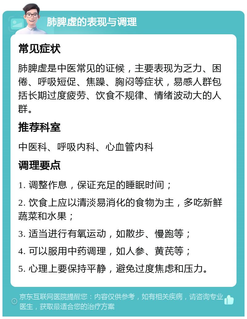 肺脾虚的表现与调理 常见症状 肺脾虚是中医常见的证候，主要表现为乏力、困倦、呼吸短促、焦躁、胸闷等症状，易感人群包括长期过度疲劳、饮食不规律、情绪波动大的人群。 推荐科室 中医科、呼吸内科、心血管内科 调理要点 1. 调整作息，保证充足的睡眠时间； 2. 饮食上应以清淡易消化的食物为主，多吃新鲜蔬菜和水果； 3. 适当进行有氧运动，如散步、慢跑等； 4. 可以服用中药调理，如人参、黄芪等； 5. 心理上要保持平静，避免过度焦虑和压力。