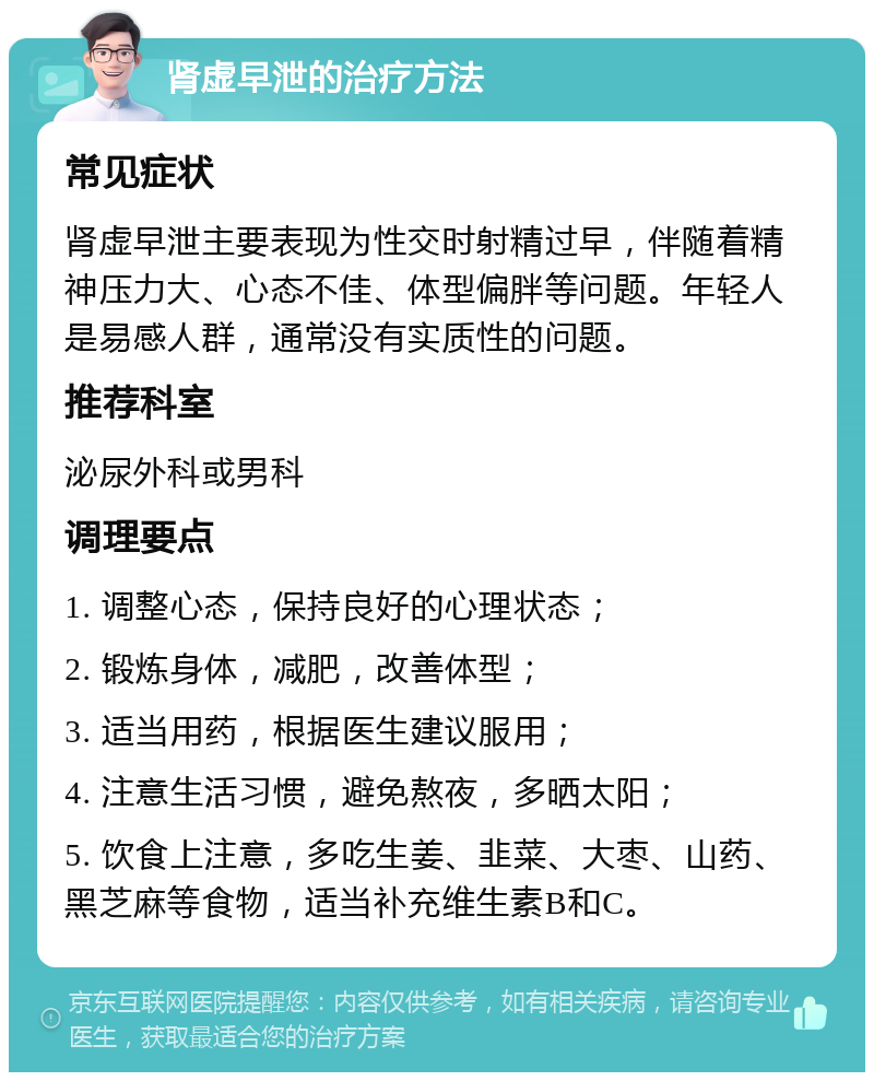 肾虚早泄的治疗方法 常见症状 肾虚早泄主要表现为性交时射精过早，伴随着精神压力大、心态不佳、体型偏胖等问题。年轻人是易感人群，通常没有实质性的问题。 推荐科室 泌尿外科或男科 调理要点 1. 调整心态，保持良好的心理状态； 2. 锻炼身体，减肥，改善体型； 3. 适当用药，根据医生建议服用； 4. 注意生活习惯，避免熬夜，多晒太阳； 5. 饮食上注意，多吃生姜、韭菜、大枣、山药、黑芝麻等食物，适当补充维生素B和C。