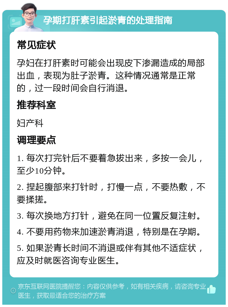 孕期打肝素引起淤青的处理指南 常见症状 孕妇在打肝素时可能会出现皮下渗漏造成的局部出血，表现为肚子淤青。这种情况通常是正常的，过一段时间会自行消退。 推荐科室 妇产科 调理要点 1. 每次打完针后不要着急拔出来，多按一会儿，至少10分钟。 2. 捏起腹部来打针时，打慢一点，不要热敷，不要揉搓。 3. 每次换地方打针，避免在同一位置反复注射。 4. 不要用药物来加速淤青消退，特别是在孕期。 5. 如果淤青长时间不消退或伴有其他不适症状，应及时就医咨询专业医生。