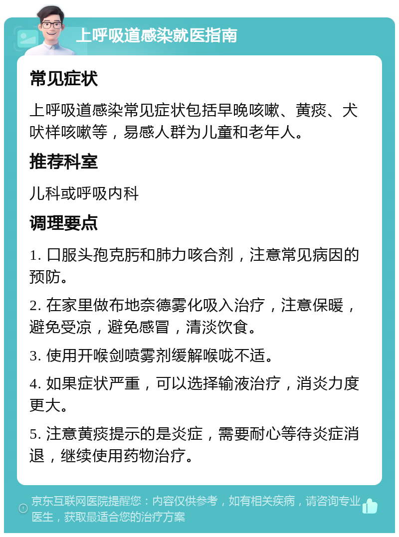 上呼吸道感染就医指南 常见症状 上呼吸道感染常见症状包括早晚咳嗽、黄痰、犬吠样咳嗽等，易感人群为儿童和老年人。 推荐科室 儿科或呼吸内科 调理要点 1. 口服头孢克肟和肺力咳合剂，注意常见病因的预防。 2. 在家里做布地奈德雾化吸入治疗，注意保暖，避免受凉，避免感冒，清淡饮食。 3. 使用开喉剑喷雾剂缓解喉咙不适。 4. 如果症状严重，可以选择输液治疗，消炎力度更大。 5. 注意黄痰提示的是炎症，需要耐心等待炎症消退，继续使用药物治疗。