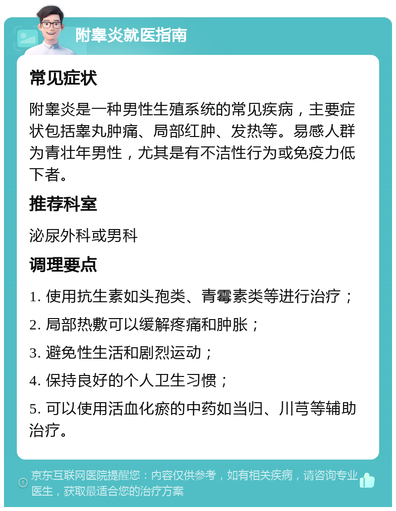 附睾炎就医指南 常见症状 附睾炎是一种男性生殖系统的常见疾病，主要症状包括睾丸肿痛、局部红肿、发热等。易感人群为青壮年男性，尤其是有不洁性行为或免疫力低下者。 推荐科室 泌尿外科或男科 调理要点 1. 使用抗生素如头孢类、青霉素类等进行治疗； 2. 局部热敷可以缓解疼痛和肿胀； 3. 避免性生活和剧烈运动； 4. 保持良好的个人卫生习惯； 5. 可以使用活血化瘀的中药如当归、川芎等辅助治疗。