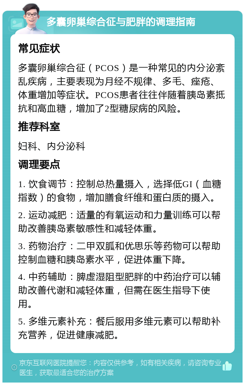 多囊卵巢综合征与肥胖的调理指南 常见症状 多囊卵巢综合征（PCOS）是一种常见的内分泌紊乱疾病，主要表现为月经不规律、多毛、痤疮、体重增加等症状。PCOS患者往往伴随着胰岛素抵抗和高血糖，增加了2型糖尿病的风险。 推荐科室 妇科、内分泌科 调理要点 1. 饮食调节：控制总热量摄入，选择低GI（血糖指数）的食物，增加膳食纤维和蛋白质的摄入。 2. 运动减肥：适量的有氧运动和力量训练可以帮助改善胰岛素敏感性和减轻体重。 3. 药物治疗：二甲双胍和优思乐等药物可以帮助控制血糖和胰岛素水平，促进体重下降。 4. 中药辅助：脾虚湿阻型肥胖的中药治疗可以辅助改善代谢和减轻体重，但需在医生指导下使用。 5. 多维元素补充：餐后服用多维元素可以帮助补充营养，促进健康减肥。