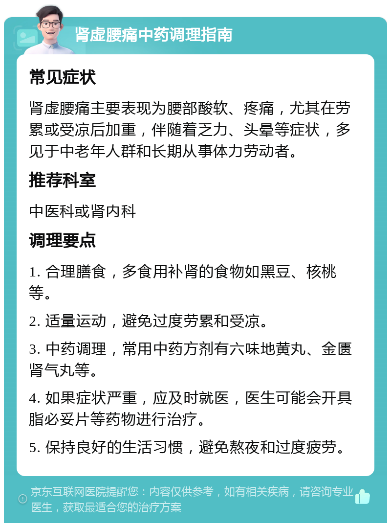 肾虚腰痛中药调理指南 常见症状 肾虚腰痛主要表现为腰部酸软、疼痛，尤其在劳累或受凉后加重，伴随着乏力、头晕等症状，多见于中老年人群和长期从事体力劳动者。 推荐科室 中医科或肾内科 调理要点 1. 合理膳食，多食用补肾的食物如黑豆、核桃等。 2. 适量运动，避免过度劳累和受凉。 3. 中药调理，常用中药方剂有六味地黄丸、金匮肾气丸等。 4. 如果症状严重，应及时就医，医生可能会开具脂必妥片等药物进行治疗。 5. 保持良好的生活习惯，避免熬夜和过度疲劳。