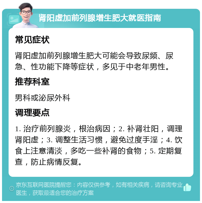 肾阳虚加前列腺增生肥大就医指南 常见症状 肾阳虚加前列腺增生肥大可能会导致尿频、尿急、性功能下降等症状，多见于中老年男性。 推荐科室 男科或泌尿外科 调理要点 1. 治疗前列腺炎，根治病因；2. 补肾壮阳，调理肾阳虚；3. 调整生活习惯，避免过度手淫；4. 饮食上注意清淡，多吃一些补肾的食物；5. 定期复查，防止病情反复。