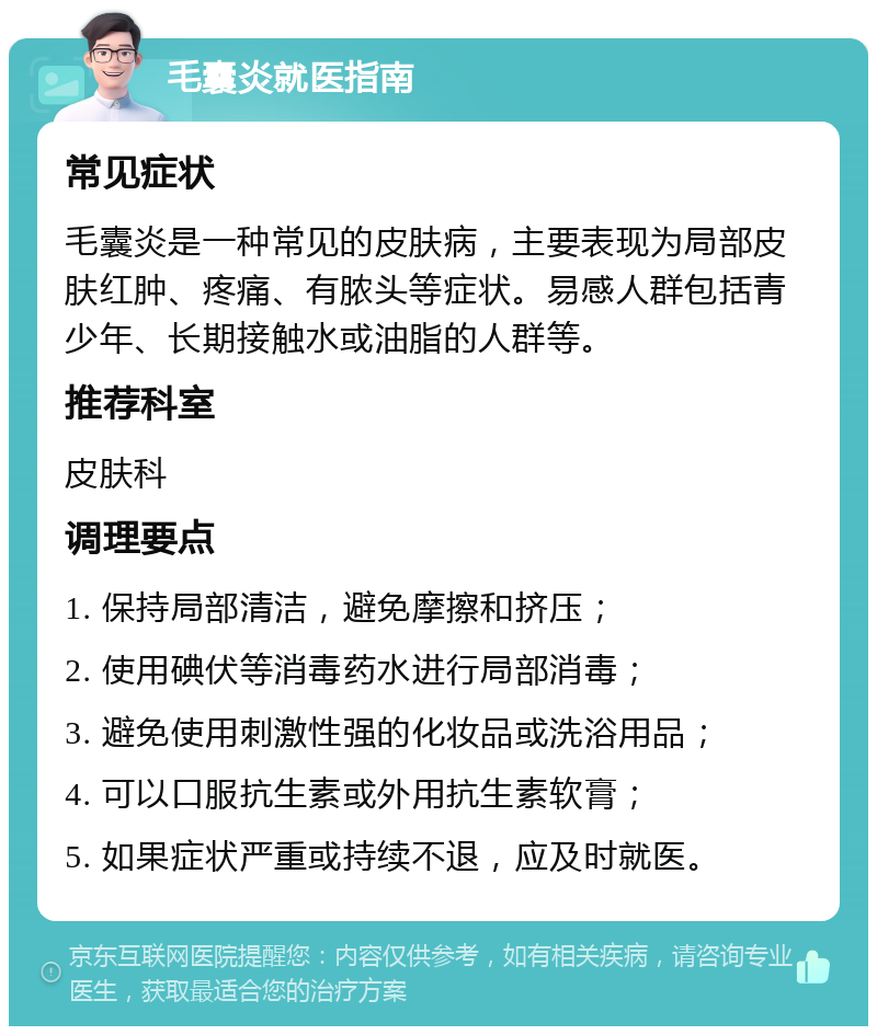 毛囊炎就医指南 常见症状 毛囊炎是一种常见的皮肤病，主要表现为局部皮肤红肿、疼痛、有脓头等症状。易感人群包括青少年、长期接触水或油脂的人群等。 推荐科室 皮肤科 调理要点 1. 保持局部清洁，避免摩擦和挤压； 2. 使用碘伏等消毒药水进行局部消毒； 3. 避免使用刺激性强的化妆品或洗浴用品； 4. 可以口服抗生素或外用抗生素软膏； 5. 如果症状严重或持续不退，应及时就医。