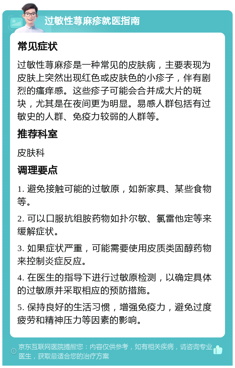 过敏性荨麻疹就医指南 常见症状 过敏性荨麻疹是一种常见的皮肤病，主要表现为皮肤上突然出现红色或皮肤色的小疹子，伴有剧烈的瘙痒感。这些疹子可能会合并成大片的斑块，尤其是在夜间更为明显。易感人群包括有过敏史的人群、免疫力较弱的人群等。 推荐科室 皮肤科 调理要点 1. 避免接触可能的过敏原，如新家具、某些食物等。 2. 可以口服抗组胺药物如扑尔敏、氯雷他定等来缓解症状。 3. 如果症状严重，可能需要使用皮质类固醇药物来控制炎症反应。 4. 在医生的指导下进行过敏原检测，以确定具体的过敏原并采取相应的预防措施。 5. 保持良好的生活习惯，增强免疫力，避免过度疲劳和精神压力等因素的影响。