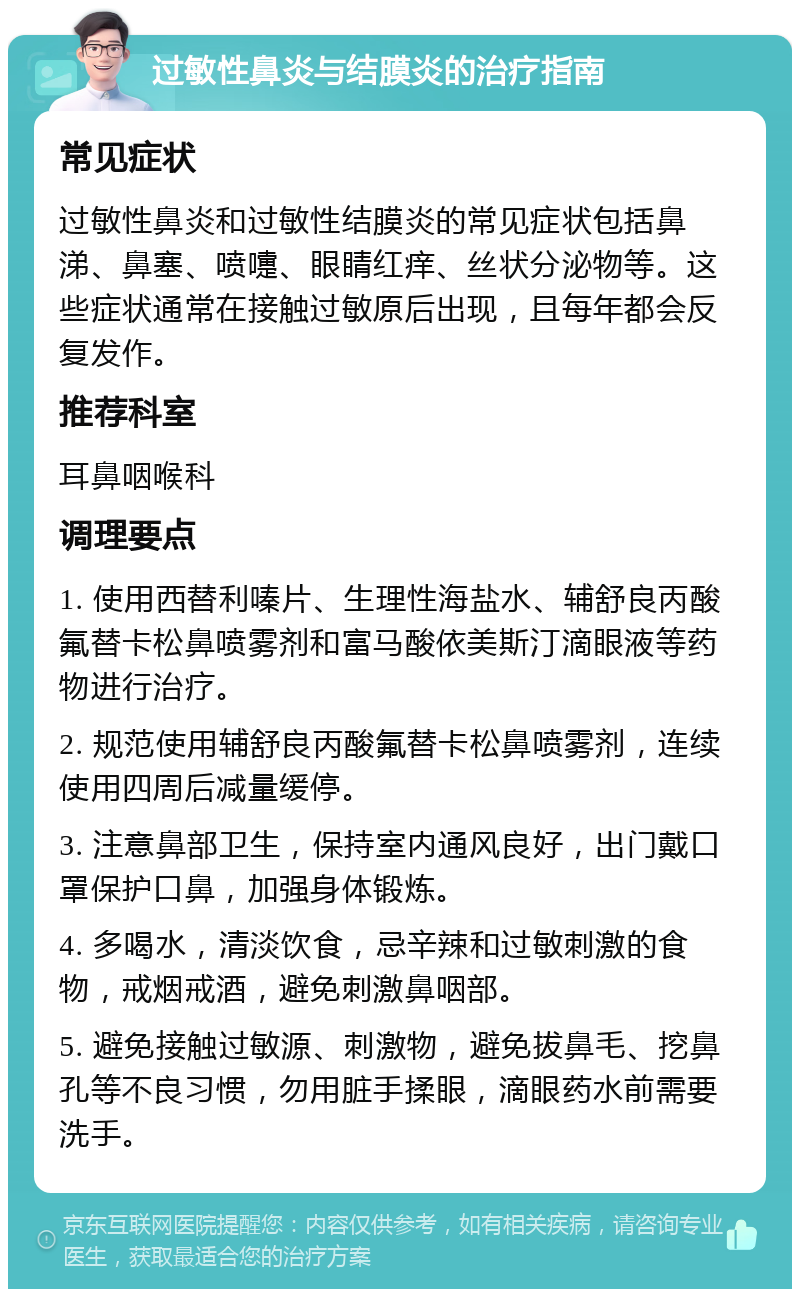 过敏性鼻炎与结膜炎的治疗指南 常见症状 过敏性鼻炎和过敏性结膜炎的常见症状包括鼻涕、鼻塞、喷嚏、眼睛红痒、丝状分泌物等。这些症状通常在接触过敏原后出现，且每年都会反复发作。 推荐科室 耳鼻咽喉科 调理要点 1. 使用西替利嗪片、生理性海盐水、辅舒良丙酸氟替卡松鼻喷雾剂和富马酸依美斯汀滴眼液等药物进行治疗。 2. 规范使用辅舒良丙酸氟替卡松鼻喷雾剂，连续使用四周后减量缓停。 3. 注意鼻部卫生，保持室内通风良好，出门戴口罩保护口鼻，加强身体锻炼。 4. 多喝水，清淡饮食，忌辛辣和过敏刺激的食物，戒烟戒酒，避免刺激鼻咽部。 5. 避免接触过敏源、刺激物，避免拔鼻毛、挖鼻孔等不良习惯，勿用脏手揉眼，滴眼药水前需要洗手。