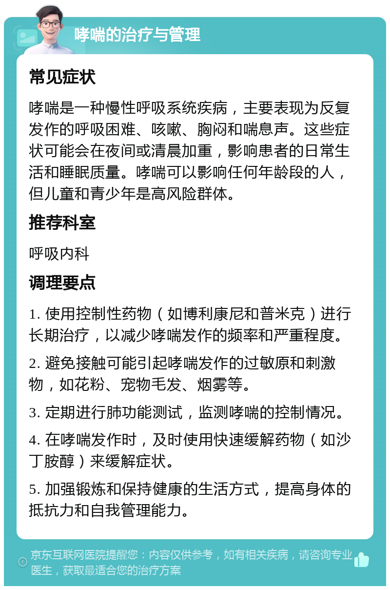 哮喘的治疗与管理 常见症状 哮喘是一种慢性呼吸系统疾病，主要表现为反复发作的呼吸困难、咳嗽、胸闷和喘息声。这些症状可能会在夜间或清晨加重，影响患者的日常生活和睡眠质量。哮喘可以影响任何年龄段的人，但儿童和青少年是高风险群体。 推荐科室 呼吸内科 调理要点 1. 使用控制性药物（如博利康尼和普米克）进行长期治疗，以减少哮喘发作的频率和严重程度。 2. 避免接触可能引起哮喘发作的过敏原和刺激物，如花粉、宠物毛发、烟雾等。 3. 定期进行肺功能测试，监测哮喘的控制情况。 4. 在哮喘发作时，及时使用快速缓解药物（如沙丁胺醇）来缓解症状。 5. 加强锻炼和保持健康的生活方式，提高身体的抵抗力和自我管理能力。