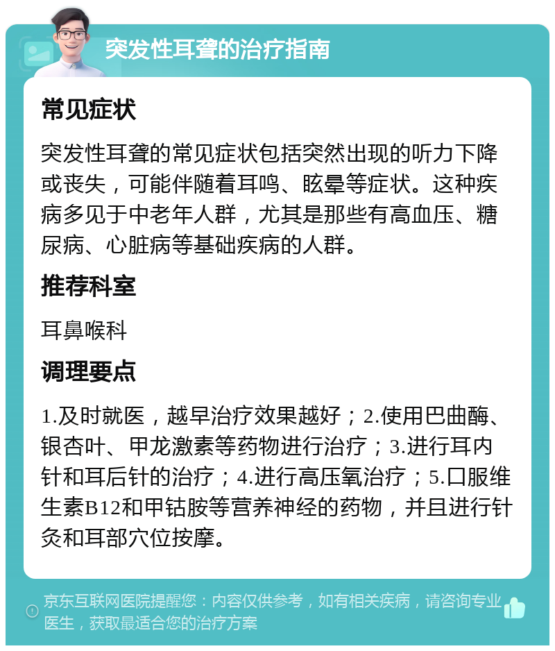 突发性耳聋的治疗指南 常见症状 突发性耳聋的常见症状包括突然出现的听力下降或丧失，可能伴随着耳鸣、眩晕等症状。这种疾病多见于中老年人群，尤其是那些有高血压、糖尿病、心脏病等基础疾病的人群。 推荐科室 耳鼻喉科 调理要点 1.及时就医，越早治疗效果越好；2.使用巴曲酶、银杏叶、甲龙激素等药物进行治疗；3.进行耳内针和耳后针的治疗；4.进行高压氧治疗；5.口服维生素B12和甲钴胺等营养神经的药物，并且进行针灸和耳部穴位按摩。