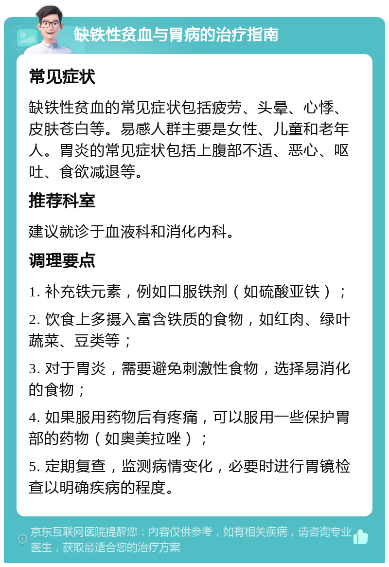 缺铁性贫血与胃病的治疗指南 常见症状 缺铁性贫血的常见症状包括疲劳、头晕、心悸、皮肤苍白等。易感人群主要是女性、儿童和老年人。胃炎的常见症状包括上腹部不适、恶心、呕吐、食欲减退等。 推荐科室 建议就诊于血液科和消化内科。 调理要点 1. 补充铁元素，例如口服铁剂（如硫酸亚铁）； 2. 饮食上多摄入富含铁质的食物，如红肉、绿叶蔬菜、豆类等； 3. 对于胃炎，需要避免刺激性食物，选择易消化的食物； 4. 如果服用药物后有疼痛，可以服用一些保护胃部的药物（如奥美拉唑）； 5. 定期复查，监测病情变化，必要时进行胃镜检查以明确疾病的程度。