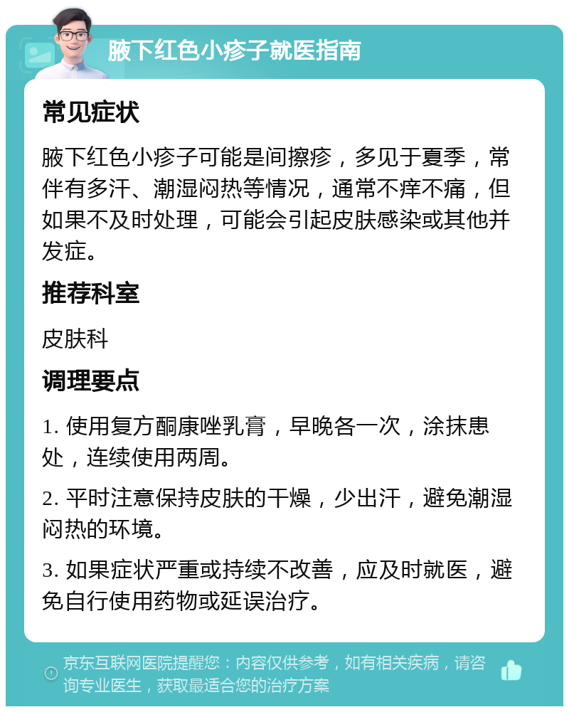 腋下红色小疹子就医指南 常见症状 腋下红色小疹子可能是间擦疹，多见于夏季，常伴有多汗、潮湿闷热等情况，通常不痒不痛，但如果不及时处理，可能会引起皮肤感染或其他并发症。 推荐科室 皮肤科 调理要点 1. 使用复方酮康唑乳膏，早晚各一次，涂抹患处，连续使用两周。 2. 平时注意保持皮肤的干燥，少出汗，避免潮湿闷热的环境。 3. 如果症状严重或持续不改善，应及时就医，避免自行使用药物或延误治疗。