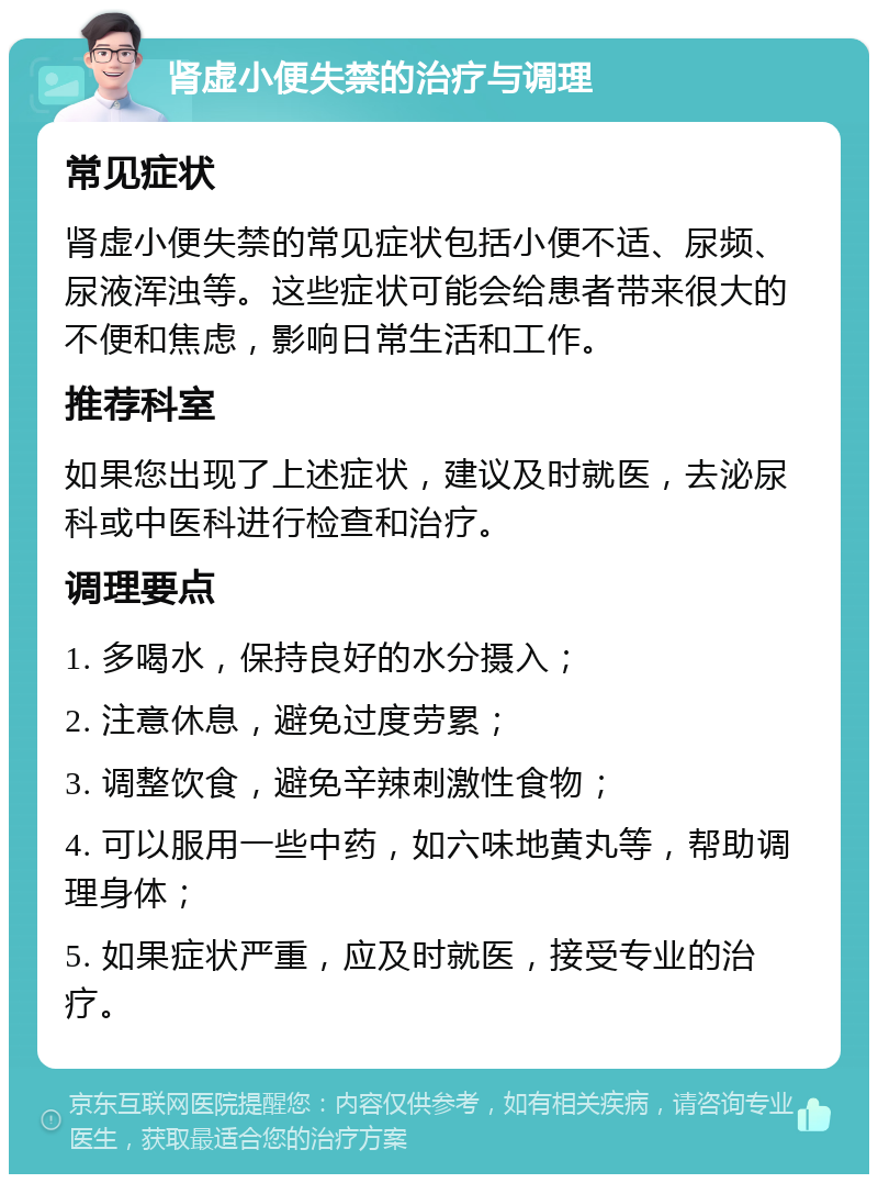 肾虚小便失禁的治疗与调理 常见症状 肾虚小便失禁的常见症状包括小便不适、尿频、尿液浑浊等。这些症状可能会给患者带来很大的不便和焦虑，影响日常生活和工作。 推荐科室 如果您出现了上述症状，建议及时就医，去泌尿科或中医科进行检查和治疗。 调理要点 1. 多喝水，保持良好的水分摄入； 2. 注意休息，避免过度劳累； 3. 调整饮食，避免辛辣刺激性食物； 4. 可以服用一些中药，如六味地黄丸等，帮助调理身体； 5. 如果症状严重，应及时就医，接受专业的治疗。