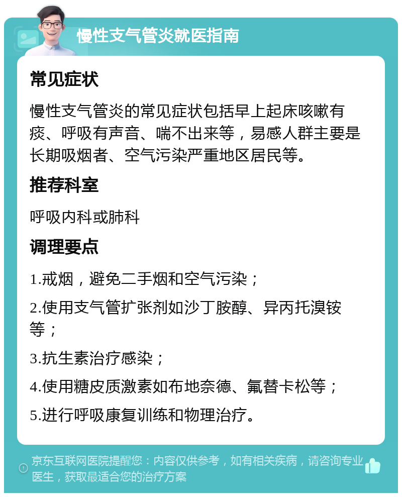 慢性支气管炎就医指南 常见症状 慢性支气管炎的常见症状包括早上起床咳嗽有痰、呼吸有声音、喘不出来等，易感人群主要是长期吸烟者、空气污染严重地区居民等。 推荐科室 呼吸内科或肺科 调理要点 1.戒烟，避免二手烟和空气污染； 2.使用支气管扩张剂如沙丁胺醇、异丙托溴铵等； 3.抗生素治疗感染； 4.使用糖皮质激素如布地奈德、氟替卡松等； 5.进行呼吸康复训练和物理治疗。