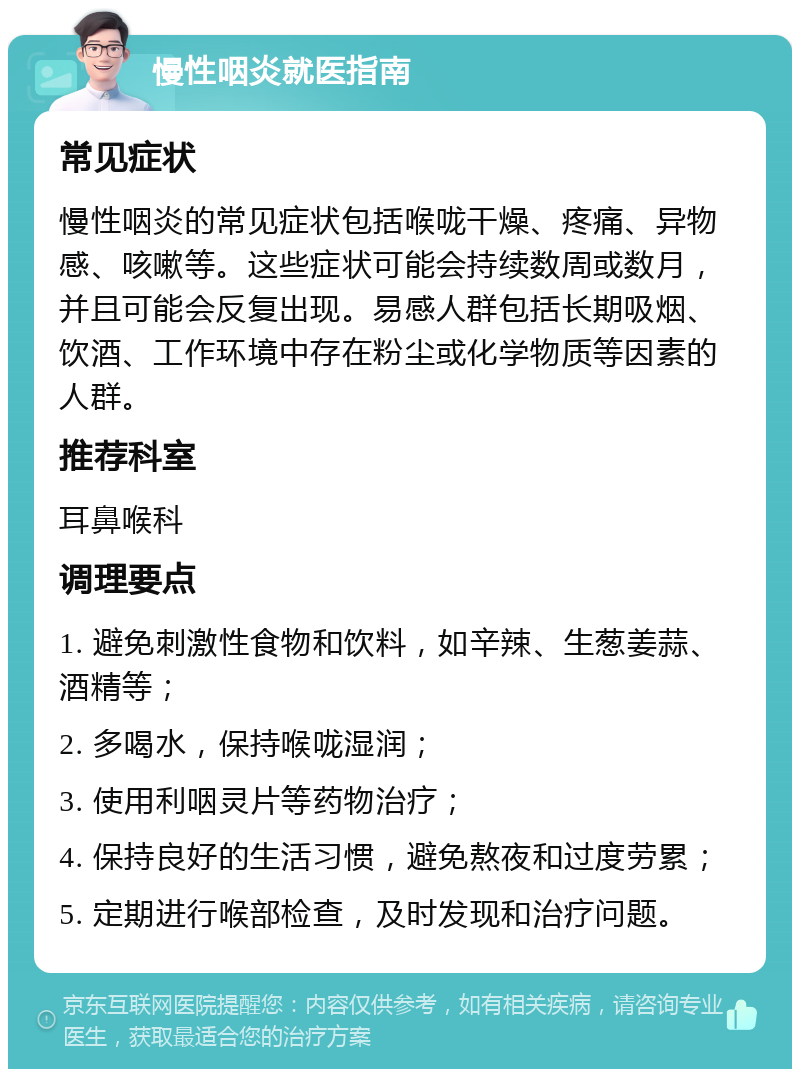 慢性咽炎就医指南 常见症状 慢性咽炎的常见症状包括喉咙干燥、疼痛、异物感、咳嗽等。这些症状可能会持续数周或数月，并且可能会反复出现。易感人群包括长期吸烟、饮酒、工作环境中存在粉尘或化学物质等因素的人群。 推荐科室 耳鼻喉科 调理要点 1. 避免刺激性食物和饮料，如辛辣、生葱姜蒜、酒精等； 2. 多喝水，保持喉咙湿润； 3. 使用利咽灵片等药物治疗； 4. 保持良好的生活习惯，避免熬夜和过度劳累； 5. 定期进行喉部检查，及时发现和治疗问题。