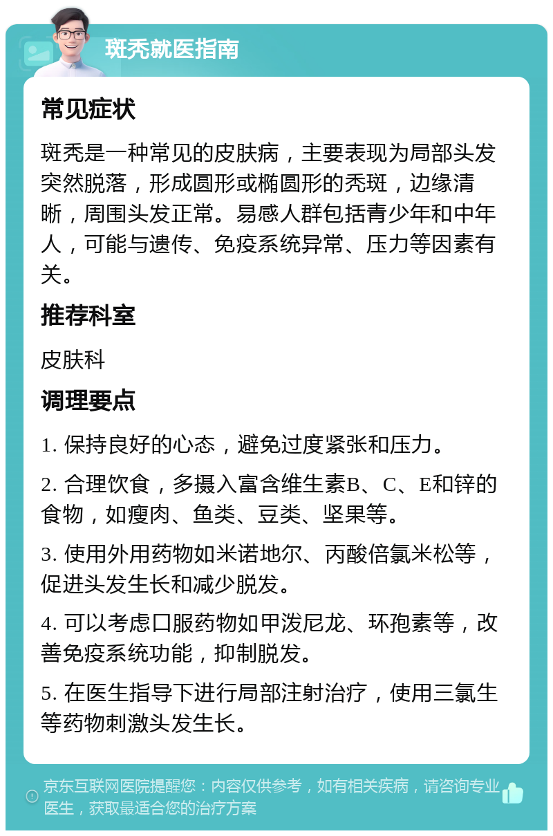 斑秃就医指南 常见症状 斑秃是一种常见的皮肤病，主要表现为局部头发突然脱落，形成圆形或椭圆形的秃斑，边缘清晰，周围头发正常。易感人群包括青少年和中年人，可能与遗传、免疫系统异常、压力等因素有关。 推荐科室 皮肤科 调理要点 1. 保持良好的心态，避免过度紧张和压力。 2. 合理饮食，多摄入富含维生素B、C、E和锌的食物，如瘦肉、鱼类、豆类、坚果等。 3. 使用外用药物如米诺地尔、丙酸倍氯米松等，促进头发生长和减少脱发。 4. 可以考虑口服药物如甲泼尼龙、环孢素等，改善免疫系统功能，抑制脱发。 5. 在医生指导下进行局部注射治疗，使用三氯生等药物刺激头发生长。