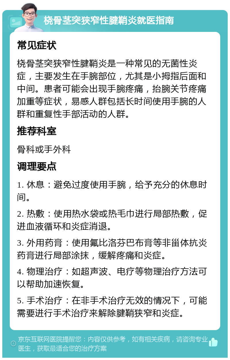 桡骨茎突狭窄性腱鞘炎就医指南 常见症状 桡骨茎突狭窄性腱鞘炎是一种常见的无菌性炎症，主要发生在手腕部位，尤其是小拇指后面和中间。患者可能会出现手腕疼痛，抬腕关节疼痛加重等症状，易感人群包括长时间使用手腕的人群和重复性手部活动的人群。 推荐科室 骨科或手外科 调理要点 1. 休息：避免过度使用手腕，给予充分的休息时间。 2. 热敷：使用热水袋或热毛巾进行局部热敷，促进血液循环和炎症消退。 3. 外用药膏：使用氟比洛芬巴布膏等非甾体抗炎药膏进行局部涂抹，缓解疼痛和炎症。 4. 物理治疗：如超声波、电疗等物理治疗方法可以帮助加速恢复。 5. 手术治疗：在非手术治疗无效的情况下，可能需要进行手术治疗来解除腱鞘狭窄和炎症。