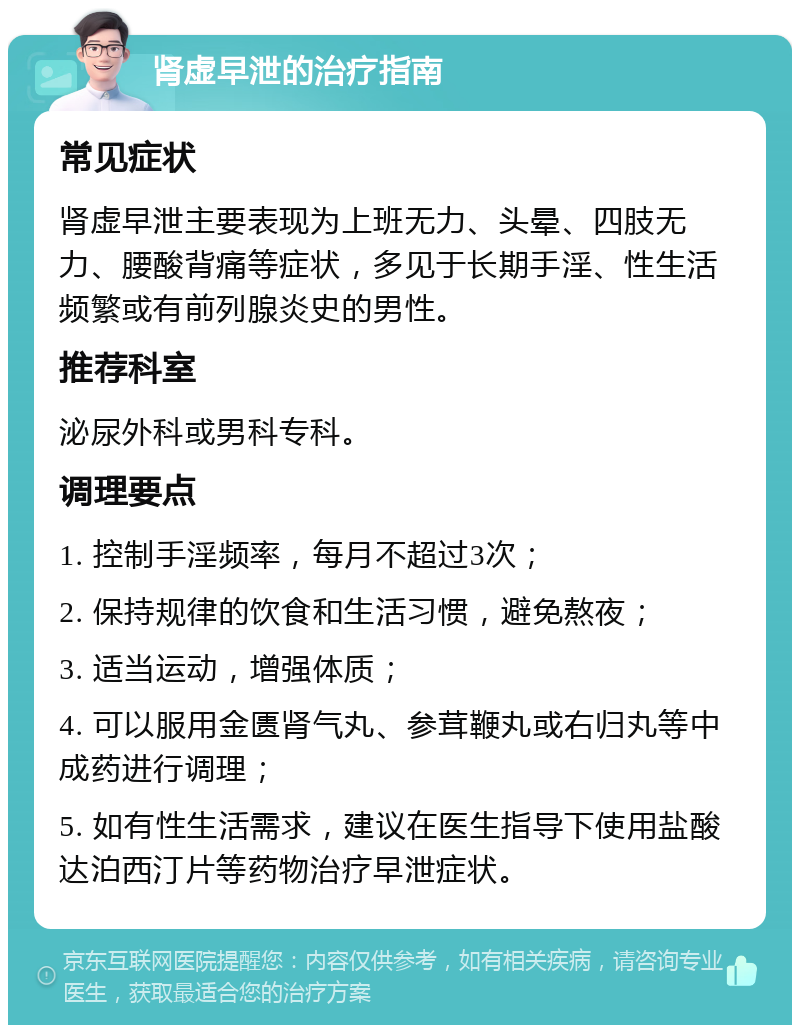 肾虚早泄的治疗指南 常见症状 肾虚早泄主要表现为上班无力、头晕、四肢无力、腰酸背痛等症状，多见于长期手淫、性生活频繁或有前列腺炎史的男性。 推荐科室 泌尿外科或男科专科。 调理要点 1. 控制手淫频率，每月不超过3次； 2. 保持规律的饮食和生活习惯，避免熬夜； 3. 适当运动，增强体质； 4. 可以服用金匮肾气丸、参茸鞭丸或右归丸等中成药进行调理； 5. 如有性生活需求，建议在医生指导下使用盐酸达泊西汀片等药物治疗早泄症状。