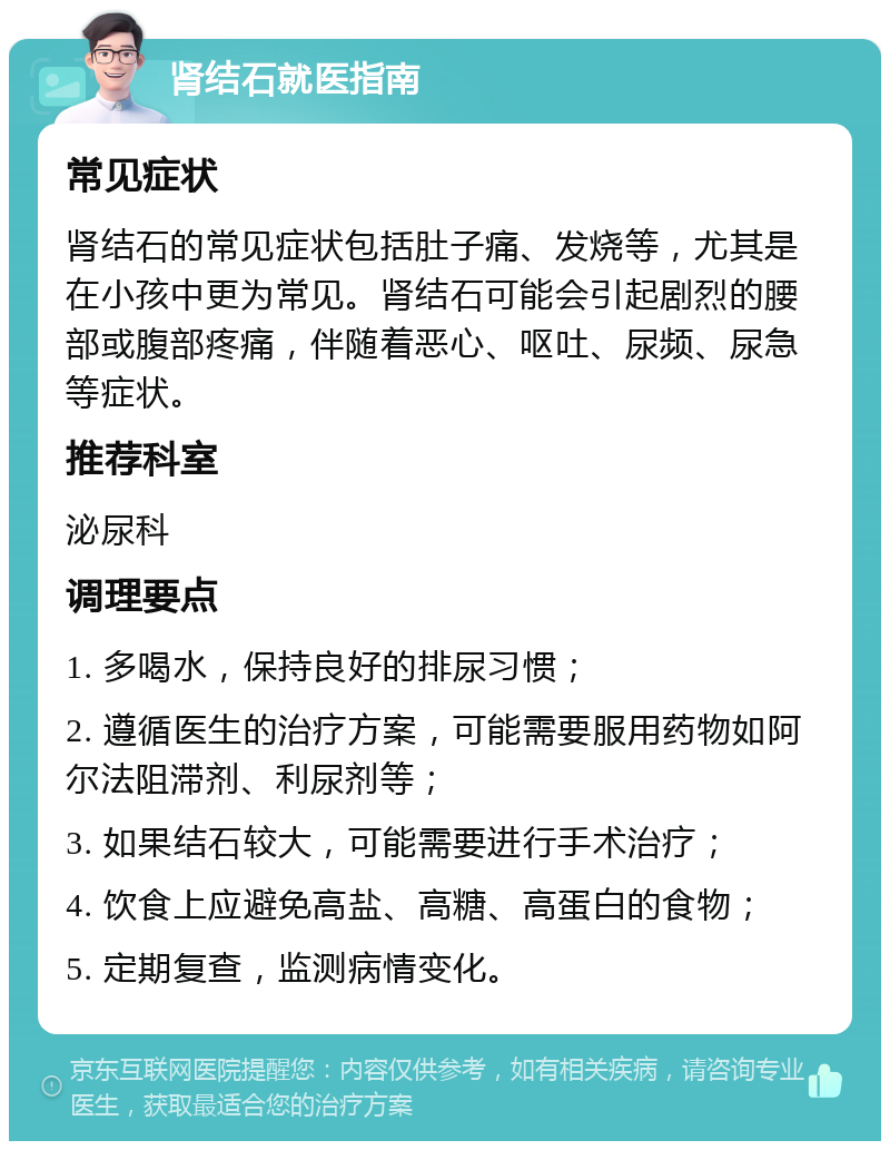 肾结石就医指南 常见症状 肾结石的常见症状包括肚子痛、发烧等，尤其是在小孩中更为常见。肾结石可能会引起剧烈的腰部或腹部疼痛，伴随着恶心、呕吐、尿频、尿急等症状。 推荐科室 泌尿科 调理要点 1. 多喝水，保持良好的排尿习惯； 2. 遵循医生的治疗方案，可能需要服用药物如阿尔法阻滞剂、利尿剂等； 3. 如果结石较大，可能需要进行手术治疗； 4. 饮食上应避免高盐、高糖、高蛋白的食物； 5. 定期复查，监测病情变化。