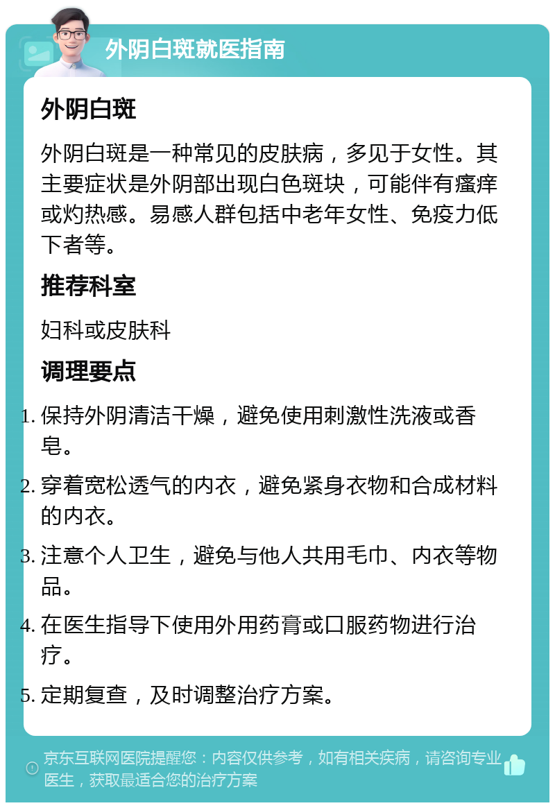 外阴白斑就医指南 外阴白斑 外阴白斑是一种常见的皮肤病，多见于女性。其主要症状是外阴部出现白色斑块，可能伴有瘙痒或灼热感。易感人群包括中老年女性、免疫力低下者等。 推荐科室 妇科或皮肤科 调理要点 保持外阴清洁干燥，避免使用刺激性洗液或香皂。 穿着宽松透气的内衣，避免紧身衣物和合成材料的内衣。 注意个人卫生，避免与他人共用毛巾、内衣等物品。 在医生指导下使用外用药膏或口服药物进行治疗。 定期复查，及时调整治疗方案。