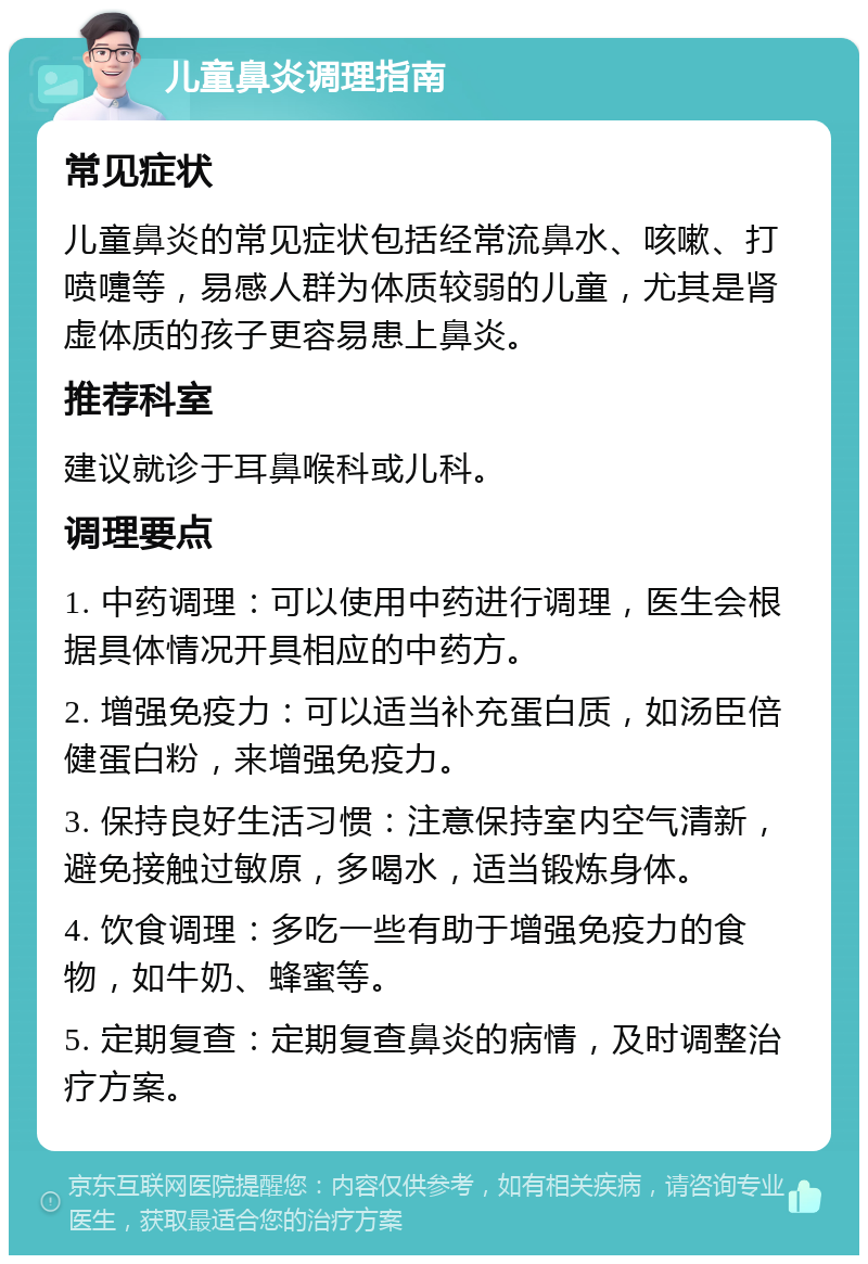 儿童鼻炎调理指南 常见症状 儿童鼻炎的常见症状包括经常流鼻水、咳嗽、打喷嚏等，易感人群为体质较弱的儿童，尤其是肾虚体质的孩子更容易患上鼻炎。 推荐科室 建议就诊于耳鼻喉科或儿科。 调理要点 1. 中药调理：可以使用中药进行调理，医生会根据具体情况开具相应的中药方。 2. 增强免疫力：可以适当补充蛋白质，如汤臣倍健蛋白粉，来增强免疫力。 3. 保持良好生活习惯：注意保持室内空气清新，避免接触过敏原，多喝水，适当锻炼身体。 4. 饮食调理：多吃一些有助于增强免疫力的食物，如牛奶、蜂蜜等。 5. 定期复查：定期复查鼻炎的病情，及时调整治疗方案。