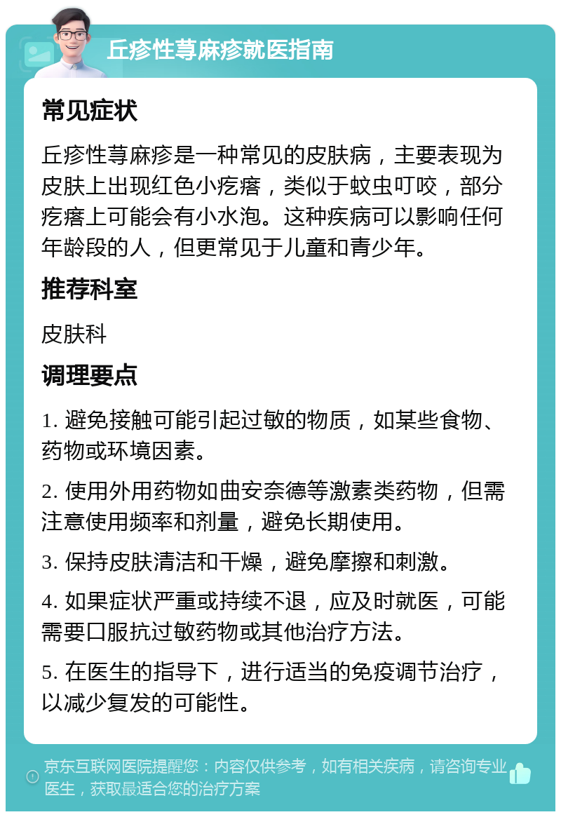 丘疹性荨麻疹就医指南 常见症状 丘疹性荨麻疹是一种常见的皮肤病，主要表现为皮肤上出现红色小疙瘩，类似于蚊虫叮咬，部分疙瘩上可能会有小水泡。这种疾病可以影响任何年龄段的人，但更常见于儿童和青少年。 推荐科室 皮肤科 调理要点 1. 避免接触可能引起过敏的物质，如某些食物、药物或环境因素。 2. 使用外用药物如曲安奈德等激素类药物，但需注意使用频率和剂量，避免长期使用。 3. 保持皮肤清洁和干燥，避免摩擦和刺激。 4. 如果症状严重或持续不退，应及时就医，可能需要口服抗过敏药物或其他治疗方法。 5. 在医生的指导下，进行适当的免疫调节治疗，以减少复发的可能性。