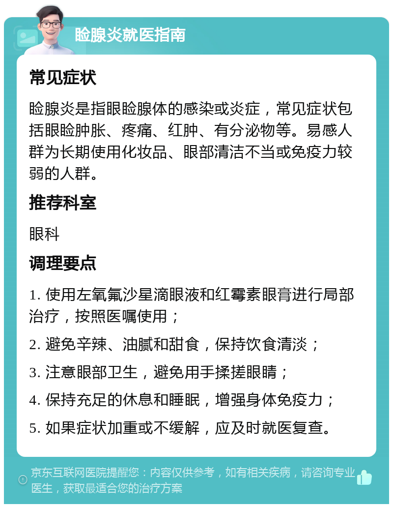 睑腺炎就医指南 常见症状 睑腺炎是指眼睑腺体的感染或炎症，常见症状包括眼睑肿胀、疼痛、红肿、有分泌物等。易感人群为长期使用化妆品、眼部清洁不当或免疫力较弱的人群。 推荐科室 眼科 调理要点 1. 使用左氧氟沙星滴眼液和红霉素眼膏进行局部治疗，按照医嘱使用； 2. 避免辛辣、油腻和甜食，保持饮食清淡； 3. 注意眼部卫生，避免用手揉搓眼睛； 4. 保持充足的休息和睡眠，增强身体免疫力； 5. 如果症状加重或不缓解，应及时就医复查。