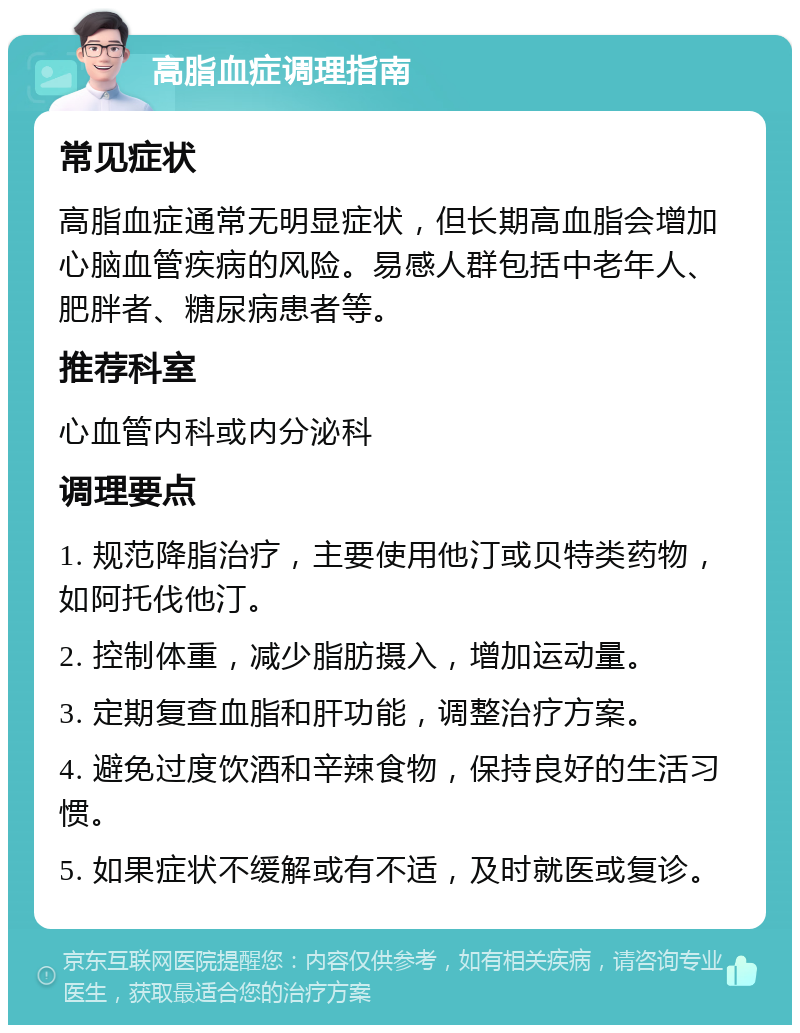 高脂血症调理指南 常见症状 高脂血症通常无明显症状，但长期高血脂会增加心脑血管疾病的风险。易感人群包括中老年人、肥胖者、糖尿病患者等。 推荐科室 心血管内科或内分泌科 调理要点 1. 规范降脂治疗，主要使用他汀或贝特类药物，如阿托伐他汀。 2. 控制体重，减少脂肪摄入，增加运动量。 3. 定期复查血脂和肝功能，调整治疗方案。 4. 避免过度饮酒和辛辣食物，保持良好的生活习惯。 5. 如果症状不缓解或有不适，及时就医或复诊。