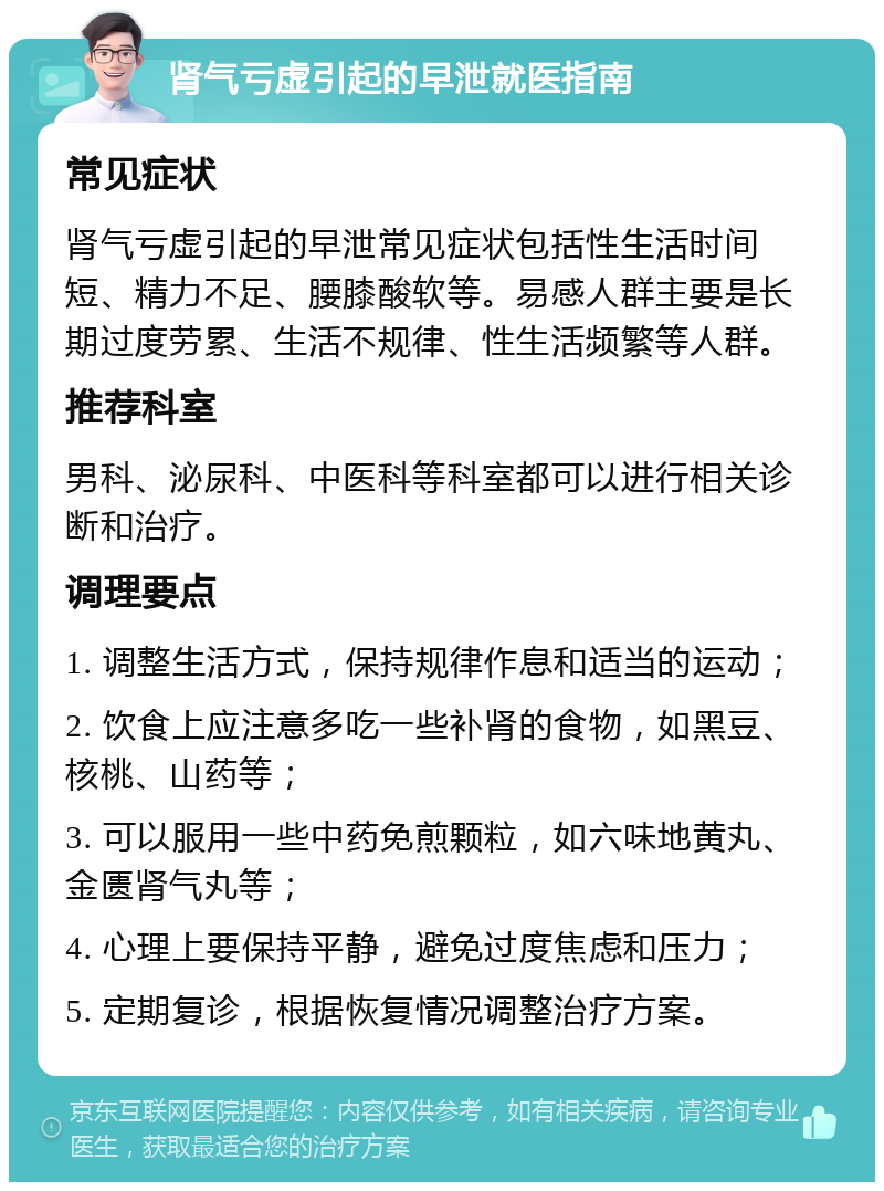 肾气亏虚引起的早泄就医指南 常见症状 肾气亏虚引起的早泄常见症状包括性生活时间短、精力不足、腰膝酸软等。易感人群主要是长期过度劳累、生活不规律、性生活频繁等人群。 推荐科室 男科、泌尿科、中医科等科室都可以进行相关诊断和治疗。 调理要点 1. 调整生活方式，保持规律作息和适当的运动； 2. 饮食上应注意多吃一些补肾的食物，如黑豆、核桃、山药等； 3. 可以服用一些中药免煎颗粒，如六味地黄丸、金匮肾气丸等； 4. 心理上要保持平静，避免过度焦虑和压力； 5. 定期复诊，根据恢复情况调整治疗方案。