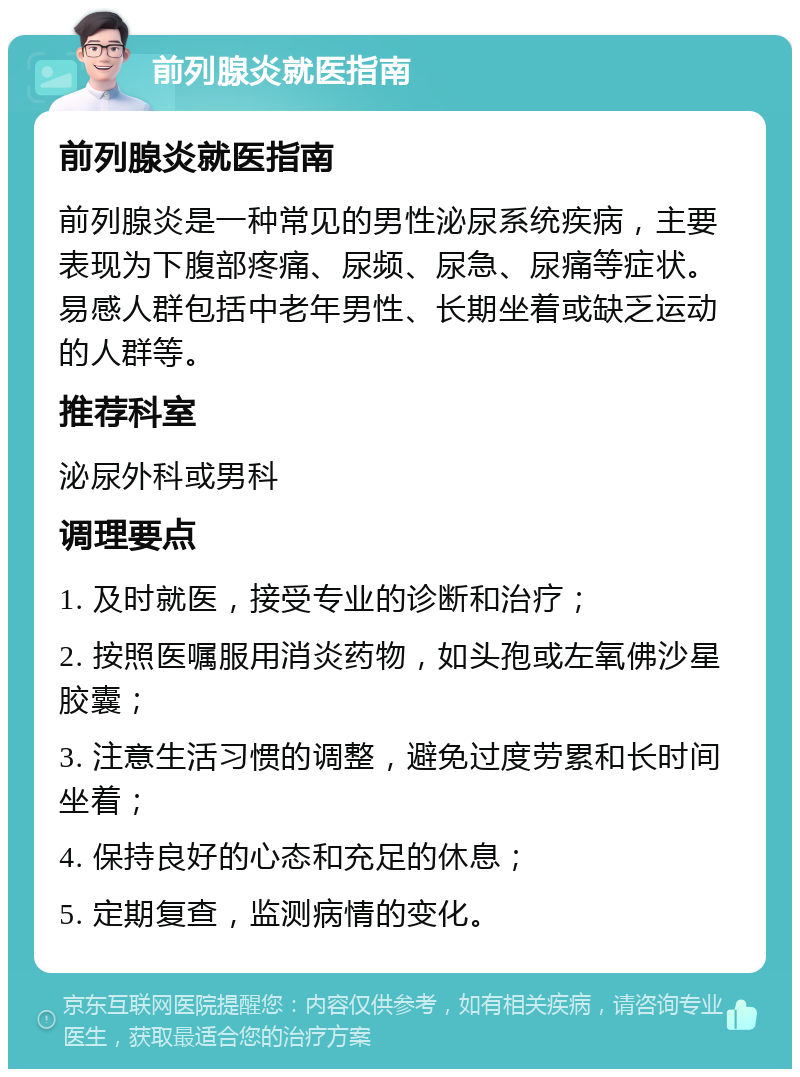 前列腺炎就医指南 前列腺炎就医指南 前列腺炎是一种常见的男性泌尿系统疾病，主要表现为下腹部疼痛、尿频、尿急、尿痛等症状。易感人群包括中老年男性、长期坐着或缺乏运动的人群等。 推荐科室 泌尿外科或男科 调理要点 1. 及时就医，接受专业的诊断和治疗； 2. 按照医嘱服用消炎药物，如头孢或左氧佛沙星胶囊； 3. 注意生活习惯的调整，避免过度劳累和长时间坐着； 4. 保持良好的心态和充足的休息； 5. 定期复查，监测病情的变化。