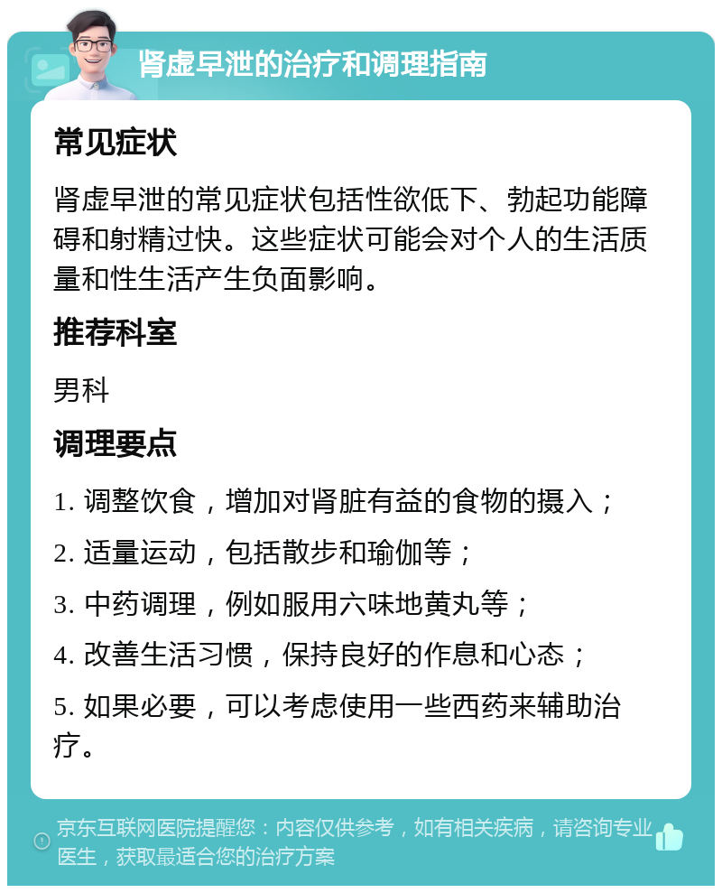 肾虚早泄的治疗和调理指南 常见症状 肾虚早泄的常见症状包括性欲低下、勃起功能障碍和射精过快。这些症状可能会对个人的生活质量和性生活产生负面影响。 推荐科室 男科 调理要点 1. 调整饮食，增加对肾脏有益的食物的摄入； 2. 适量运动，包括散步和瑜伽等； 3. 中药调理，例如服用六味地黄丸等； 4. 改善生活习惯，保持良好的作息和心态； 5. 如果必要，可以考虑使用一些西药来辅助治疗。