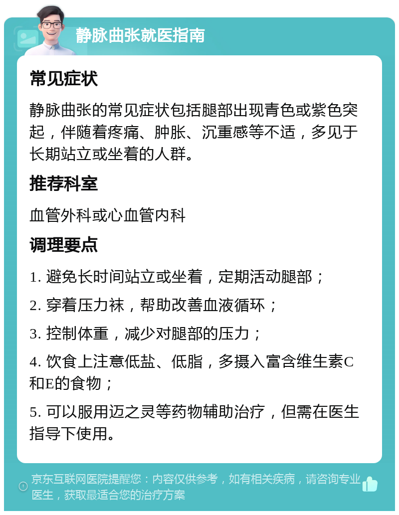 静脉曲张就医指南 常见症状 静脉曲张的常见症状包括腿部出现青色或紫色突起，伴随着疼痛、肿胀、沉重感等不适，多见于长期站立或坐着的人群。 推荐科室 血管外科或心血管内科 调理要点 1. 避免长时间站立或坐着，定期活动腿部； 2. 穿着压力袜，帮助改善血液循环； 3. 控制体重，减少对腿部的压力； 4. 饮食上注意低盐、低脂，多摄入富含维生素C和E的食物； 5. 可以服用迈之灵等药物辅助治疗，但需在医生指导下使用。