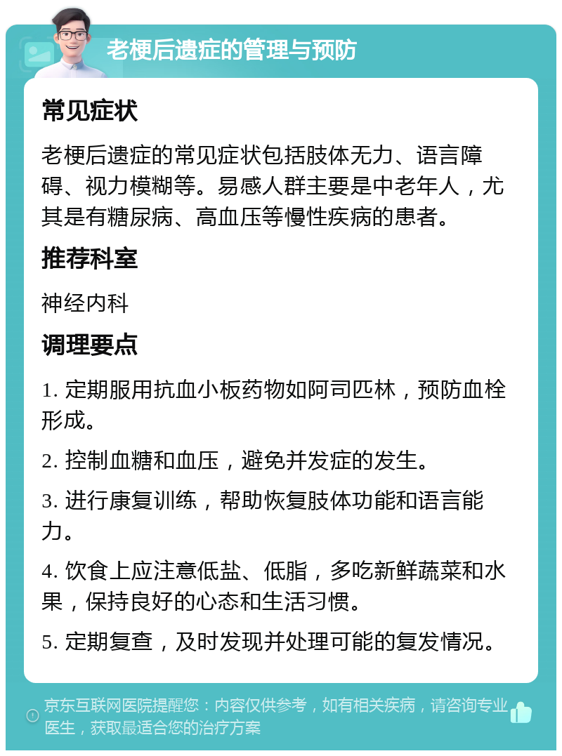 老梗后遗症的管理与预防 常见症状 老梗后遗症的常见症状包括肢体无力、语言障碍、视力模糊等。易感人群主要是中老年人，尤其是有糖尿病、高血压等慢性疾病的患者。 推荐科室 神经内科 调理要点 1. 定期服用抗血小板药物如阿司匹林，预防血栓形成。 2. 控制血糖和血压，避免并发症的发生。 3. 进行康复训练，帮助恢复肢体功能和语言能力。 4. 饮食上应注意低盐、低脂，多吃新鲜蔬菜和水果，保持良好的心态和生活习惯。 5. 定期复查，及时发现并处理可能的复发情况。