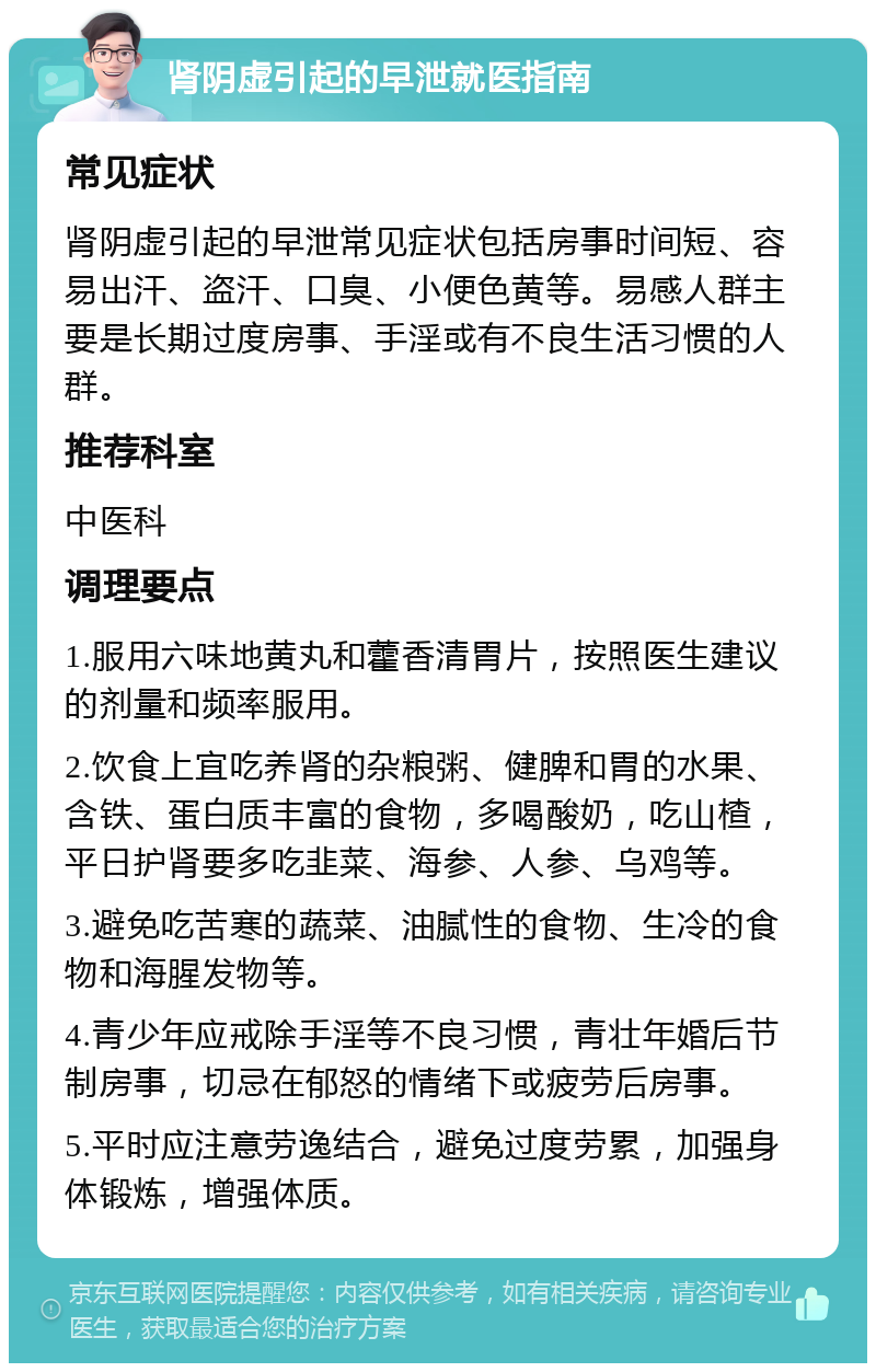 肾阴虚引起的早泄就医指南 常见症状 肾阴虚引起的早泄常见症状包括房事时间短、容易出汗、盗汗、口臭、小便色黄等。易感人群主要是长期过度房事、手淫或有不良生活习惯的人群。 推荐科室 中医科 调理要点 1.服用六味地黄丸和藿香清胃片，按照医生建议的剂量和频率服用。 2.饮食上宜吃养肾的杂粮粥、健脾和胃的水果、含铁、蛋白质丰富的食物，多喝酸奶，吃山楂，平日护肾要多吃韭菜、海参、人参、乌鸡等。 3.避免吃苦寒的蔬菜、油腻性的食物、生冷的食物和海腥发物等。 4.青少年应戒除手淫等不良习惯，青壮年婚后节制房事，切忌在郁怒的情绪下或疲劳后房事。 5.平时应注意劳逸结合，避免过度劳累，加强身体锻炼，增强体质。