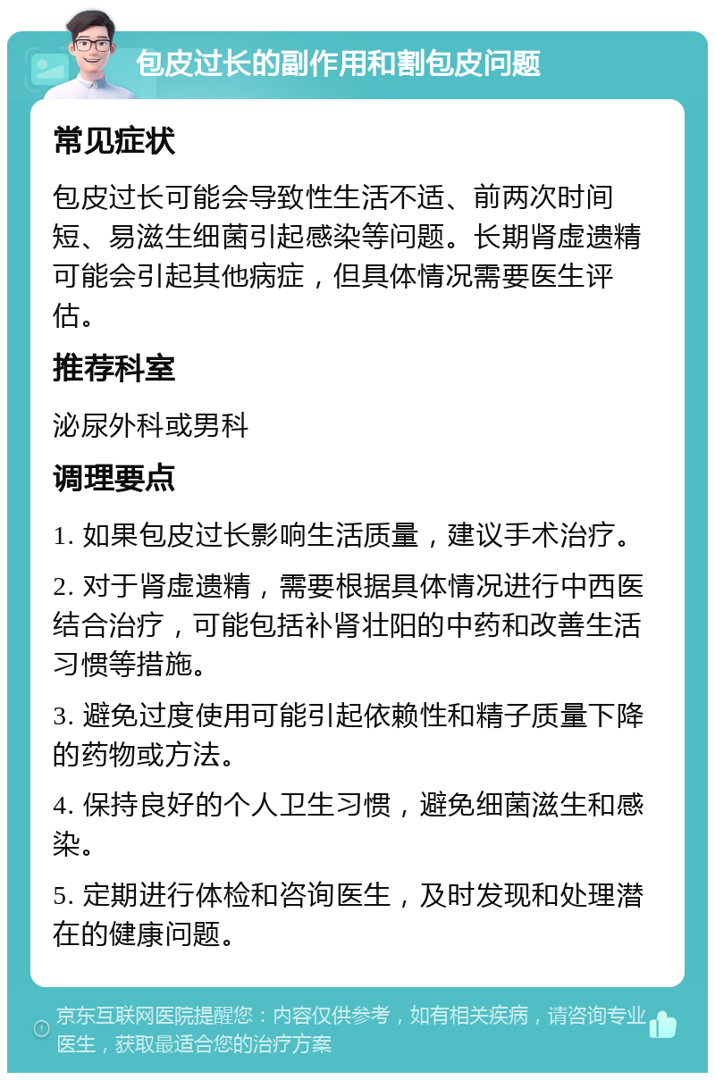 包皮过长的副作用和割包皮问题 常见症状 包皮过长可能会导致性生活不适、前两次时间短、易滋生细菌引起感染等问题。长期肾虚遗精可能会引起其他病症，但具体情况需要医生评估。 推荐科室 泌尿外科或男科 调理要点 1. 如果包皮过长影响生活质量，建议手术治疗。 2. 对于肾虚遗精，需要根据具体情况进行中西医结合治疗，可能包括补肾壮阳的中药和改善生活习惯等措施。 3. 避免过度使用可能引起依赖性和精子质量下降的药物或方法。 4. 保持良好的个人卫生习惯，避免细菌滋生和感染。 5. 定期进行体检和咨询医生，及时发现和处理潜在的健康问题。