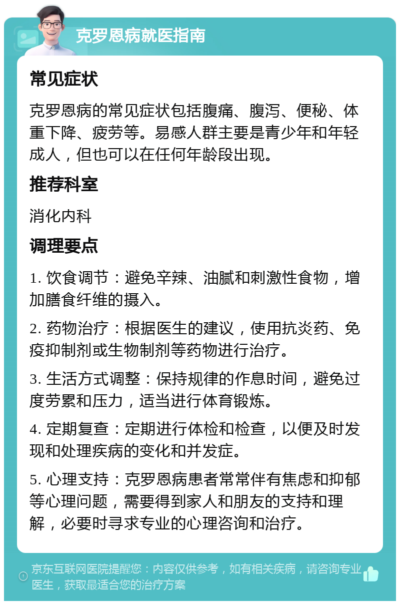 克罗恩病就医指南 常见症状 克罗恩病的常见症状包括腹痛、腹泻、便秘、体重下降、疲劳等。易感人群主要是青少年和年轻成人，但也可以在任何年龄段出现。 推荐科室 消化内科 调理要点 1. 饮食调节：避免辛辣、油腻和刺激性食物，增加膳食纤维的摄入。 2. 药物治疗：根据医生的建议，使用抗炎药、免疫抑制剂或生物制剂等药物进行治疗。 3. 生活方式调整：保持规律的作息时间，避免过度劳累和压力，适当进行体育锻炼。 4. 定期复查：定期进行体检和检查，以便及时发现和处理疾病的变化和并发症。 5. 心理支持：克罗恩病患者常常伴有焦虑和抑郁等心理问题，需要得到家人和朋友的支持和理解，必要时寻求专业的心理咨询和治疗。