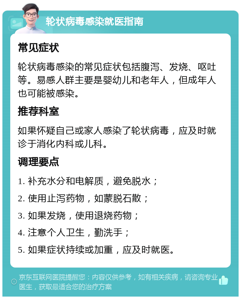 轮状病毒感染就医指南 常见症状 轮状病毒感染的常见症状包括腹泻、发烧、呕吐等。易感人群主要是婴幼儿和老年人，但成年人也可能被感染。 推荐科室 如果怀疑自己或家人感染了轮状病毒，应及时就诊于消化内科或儿科。 调理要点 1. 补充水分和电解质，避免脱水； 2. 使用止泻药物，如蒙脱石散； 3. 如果发烧，使用退烧药物； 4. 注意个人卫生，勤洗手； 5. 如果症状持续或加重，应及时就医。