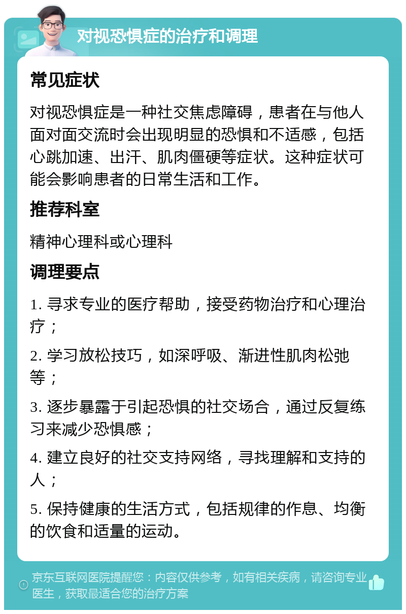 对视恐惧症的治疗和调理 常见症状 对视恐惧症是一种社交焦虑障碍，患者在与他人面对面交流时会出现明显的恐惧和不适感，包括心跳加速、出汗、肌肉僵硬等症状。这种症状可能会影响患者的日常生活和工作。 推荐科室 精神心理科或心理科 调理要点 1. 寻求专业的医疗帮助，接受药物治疗和心理治疗； 2. 学习放松技巧，如深呼吸、渐进性肌肉松弛等； 3. 逐步暴露于引起恐惧的社交场合，通过反复练习来减少恐惧感； 4. 建立良好的社交支持网络，寻找理解和支持的人； 5. 保持健康的生活方式，包括规律的作息、均衡的饮食和适量的运动。