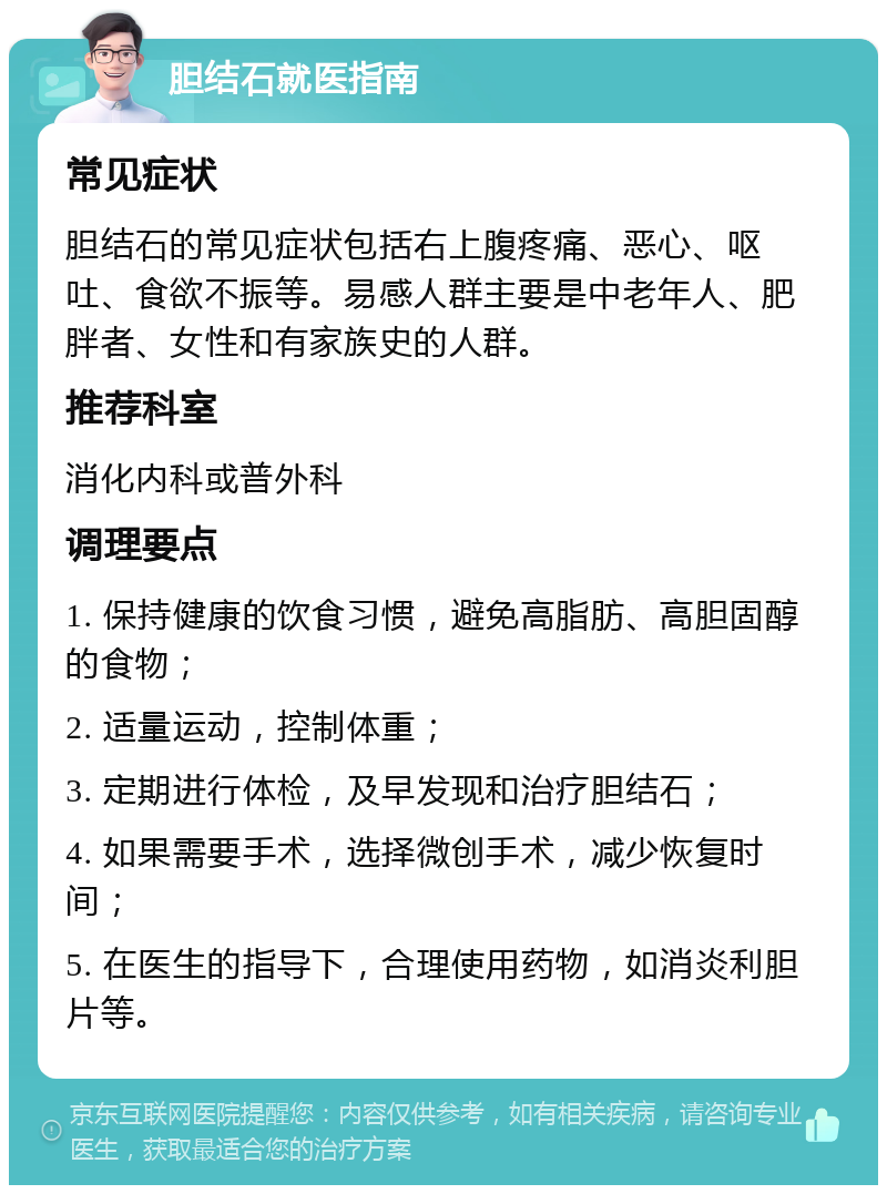 胆结石就医指南 常见症状 胆结石的常见症状包括右上腹疼痛、恶心、呕吐、食欲不振等。易感人群主要是中老年人、肥胖者、女性和有家族史的人群。 推荐科室 消化内科或普外科 调理要点 1. 保持健康的饮食习惯，避免高脂肪、高胆固醇的食物； 2. 适量运动，控制体重； 3. 定期进行体检，及早发现和治疗胆结石； 4. 如果需要手术，选择微创手术，减少恢复时间； 5. 在医生的指导下，合理使用药物，如消炎利胆片等。