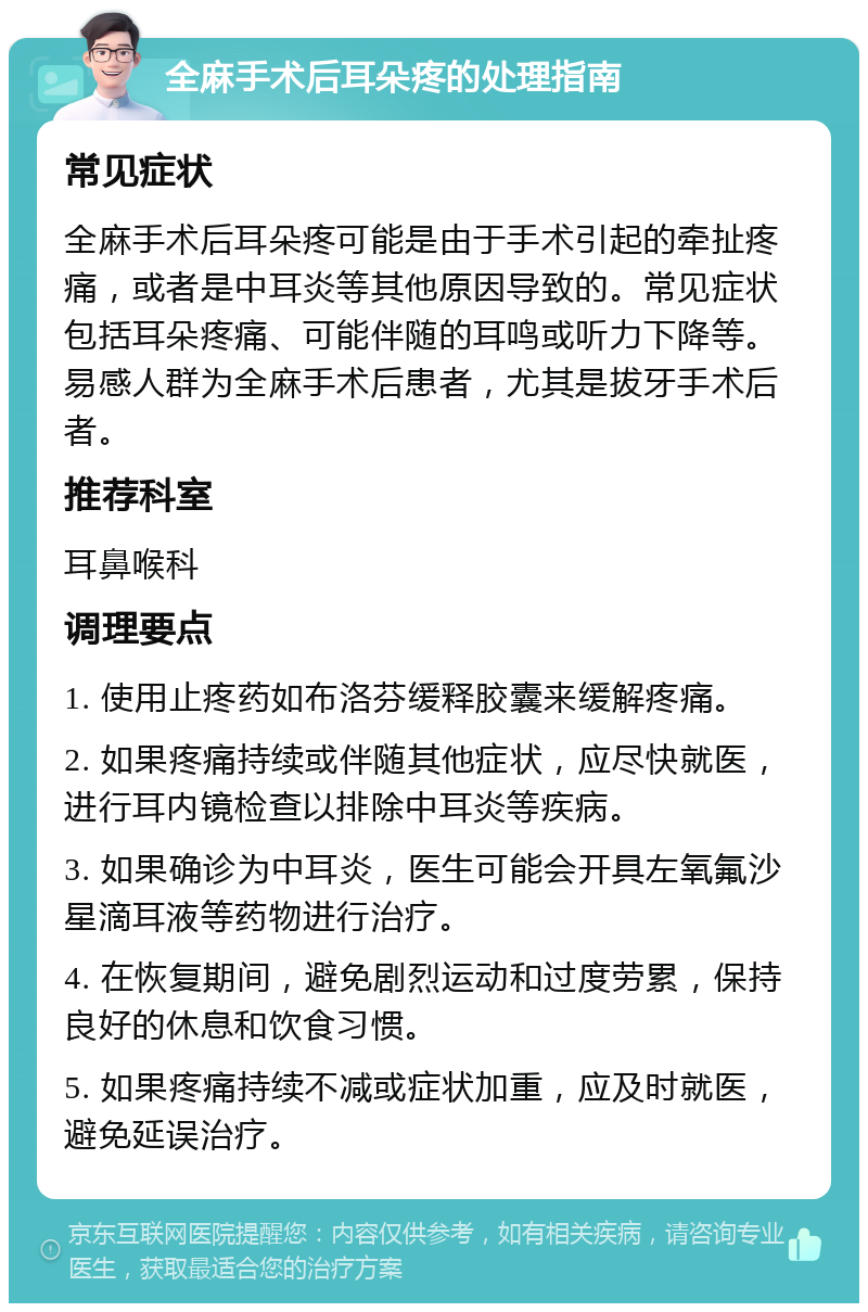 全麻手术后耳朵疼的处理指南 常见症状 全麻手术后耳朵疼可能是由于手术引起的牵扯疼痛，或者是中耳炎等其他原因导致的。常见症状包括耳朵疼痛、可能伴随的耳鸣或听力下降等。易感人群为全麻手术后患者，尤其是拔牙手术后者。 推荐科室 耳鼻喉科 调理要点 1. 使用止疼药如布洛芬缓释胶囊来缓解疼痛。 2. 如果疼痛持续或伴随其他症状，应尽快就医，进行耳内镜检查以排除中耳炎等疾病。 3. 如果确诊为中耳炎，医生可能会开具左氧氟沙星滴耳液等药物进行治疗。 4. 在恢复期间，避免剧烈运动和过度劳累，保持良好的休息和饮食习惯。 5. 如果疼痛持续不减或症状加重，应及时就医，避免延误治疗。