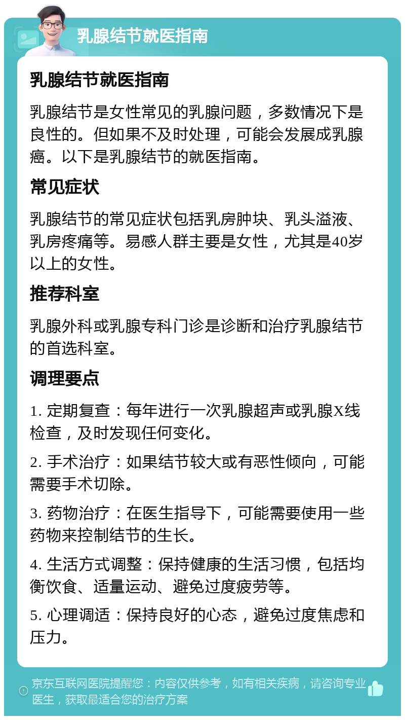 乳腺结节就医指南 乳腺结节就医指南 乳腺结节是女性常见的乳腺问题，多数情况下是良性的。但如果不及时处理，可能会发展成乳腺癌。以下是乳腺结节的就医指南。 常见症状 乳腺结节的常见症状包括乳房肿块、乳头溢液、乳房疼痛等。易感人群主要是女性，尤其是40岁以上的女性。 推荐科室 乳腺外科或乳腺专科门诊是诊断和治疗乳腺结节的首选科室。 调理要点 1. 定期复查：每年进行一次乳腺超声或乳腺X线检查，及时发现任何变化。 2. 手术治疗：如果结节较大或有恶性倾向，可能需要手术切除。 3. 药物治疗：在医生指导下，可能需要使用一些药物来控制结节的生长。 4. 生活方式调整：保持健康的生活习惯，包括均衡饮食、适量运动、避免过度疲劳等。 5. 心理调适：保持良好的心态，避免过度焦虑和压力。