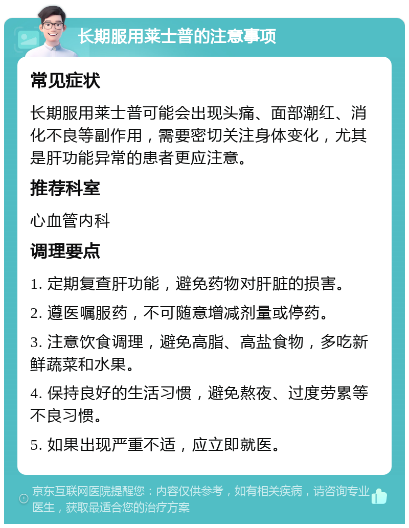 长期服用莱士普的注意事项 常见症状 长期服用莱士普可能会出现头痛、面部潮红、消化不良等副作用，需要密切关注身体变化，尤其是肝功能异常的患者更应注意。 推荐科室 心血管内科 调理要点 1. 定期复查肝功能，避免药物对肝脏的损害。 2. 遵医嘱服药，不可随意增减剂量或停药。 3. 注意饮食调理，避免高脂、高盐食物，多吃新鲜蔬菜和水果。 4. 保持良好的生活习惯，避免熬夜、过度劳累等不良习惯。 5. 如果出现严重不适，应立即就医。