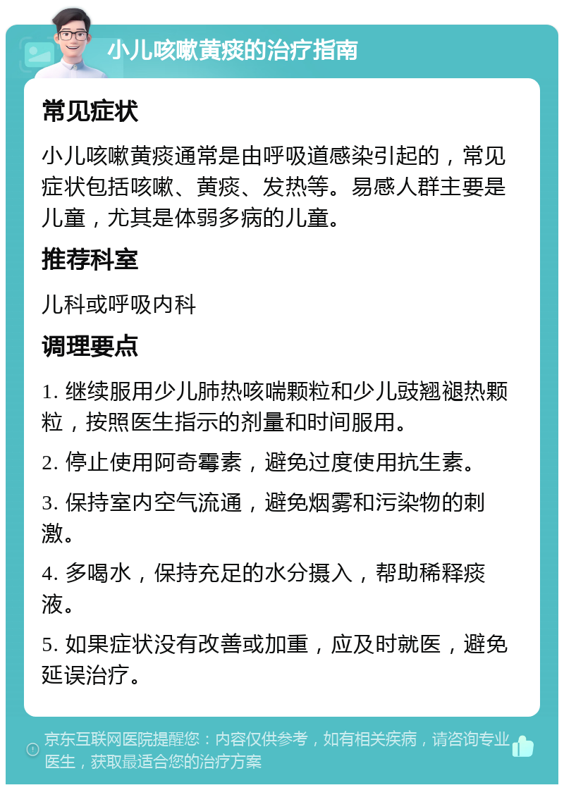 小儿咳嗽黄痰的治疗指南 常见症状 小儿咳嗽黄痰通常是由呼吸道感染引起的，常见症状包括咳嗽、黄痰、发热等。易感人群主要是儿童，尤其是体弱多病的儿童。 推荐科室 儿科或呼吸内科 调理要点 1. 继续服用少儿肺热咳喘颗粒和少儿豉翘褪热颗粒，按照医生指示的剂量和时间服用。 2. 停止使用阿奇霉素，避免过度使用抗生素。 3. 保持室内空气流通，避免烟雾和污染物的刺激。 4. 多喝水，保持充足的水分摄入，帮助稀释痰液。 5. 如果症状没有改善或加重，应及时就医，避免延误治疗。