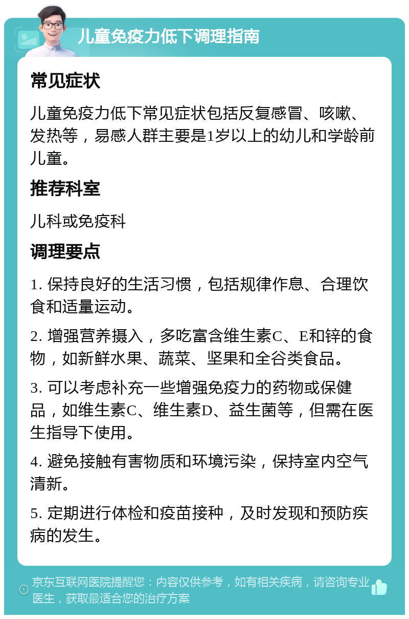 儿童免疫力低下调理指南 常见症状 儿童免疫力低下常见症状包括反复感冒、咳嗽、发热等，易感人群主要是1岁以上的幼儿和学龄前儿童。 推荐科室 儿科或免疫科 调理要点 1. 保持良好的生活习惯，包括规律作息、合理饮食和适量运动。 2. 增强营养摄入，多吃富含维生素C、E和锌的食物，如新鲜水果、蔬菜、坚果和全谷类食品。 3. 可以考虑补充一些增强免疫力的药物或保健品，如维生素C、维生素D、益生菌等，但需在医生指导下使用。 4. 避免接触有害物质和环境污染，保持室内空气清新。 5. 定期进行体检和疫苗接种，及时发现和预防疾病的发生。