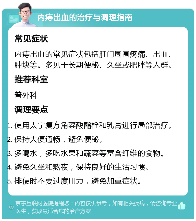 内痔出血的治疗与调理指南 常见症状 内痔出血的常见症状包括肛门周围疼痛、出血、肿块等。多见于长期便秘、久坐或肥胖等人群。 推荐科室 普外科 调理要点 使用太宁复方角菜酸酯栓和乳膏进行局部治疗。 保持大便通畅，避免便秘。 多喝水，多吃水果和蔬菜等富含纤维的食物。 避免久坐和熬夜，保持良好的生活习惯。 排便时不要过度用力，避免加重症状。