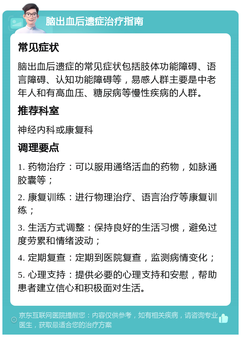 脑出血后遗症治疗指南 常见症状 脑出血后遗症的常见症状包括肢体功能障碍、语言障碍、认知功能障碍等，易感人群主要是中老年人和有高血压、糖尿病等慢性疾病的人群。 推荐科室 神经内科或康复科 调理要点 1. 药物治疗：可以服用通络活血的药物，如脉通胶囊等； 2. 康复训练：进行物理治疗、语言治疗等康复训练； 3. 生活方式调整：保持良好的生活习惯，避免过度劳累和情绪波动； 4. 定期复查：定期到医院复查，监测病情变化； 5. 心理支持：提供必要的心理支持和安慰，帮助患者建立信心和积极面对生活。