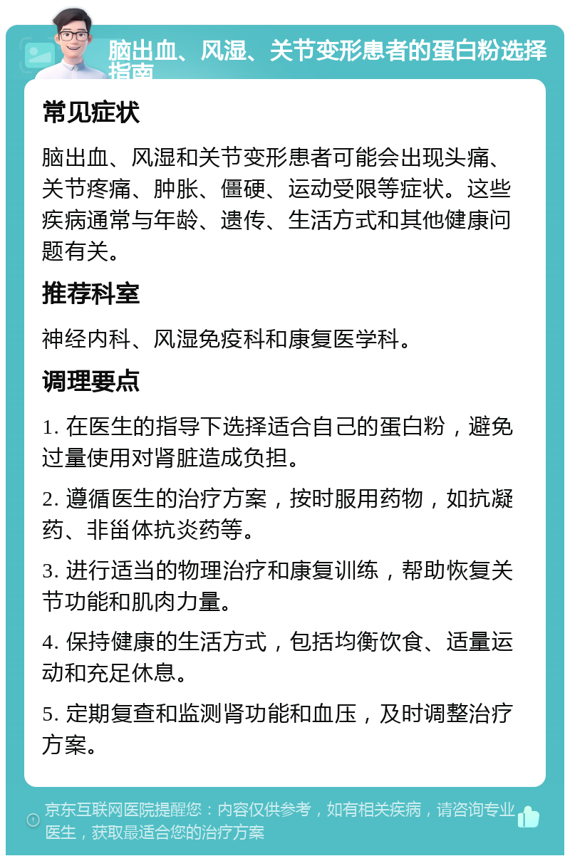 脑出血、风湿、关节变形患者的蛋白粉选择指南 常见症状 脑出血、风湿和关节变形患者可能会出现头痛、关节疼痛、肿胀、僵硬、运动受限等症状。这些疾病通常与年龄、遗传、生活方式和其他健康问题有关。 推荐科室 神经内科、风湿免疫科和康复医学科。 调理要点 1. 在医生的指导下选择适合自己的蛋白粉，避免过量使用对肾脏造成负担。 2. 遵循医生的治疗方案，按时服用药物，如抗凝药、非甾体抗炎药等。 3. 进行适当的物理治疗和康复训练，帮助恢复关节功能和肌肉力量。 4. 保持健康的生活方式，包括均衡饮食、适量运动和充足休息。 5. 定期复查和监测肾功能和血压，及时调整治疗方案。