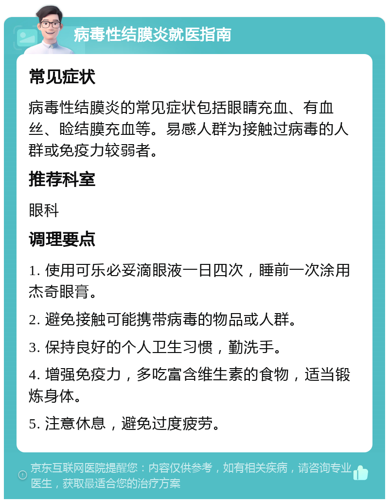 病毒性结膜炎就医指南 常见症状 病毒性结膜炎的常见症状包括眼睛充血、有血丝、睑结膜充血等。易感人群为接触过病毒的人群或免疫力较弱者。 推荐科室 眼科 调理要点 1. 使用可乐必妥滴眼液一日四次，睡前一次涂用杰奇眼膏。 2. 避免接触可能携带病毒的物品或人群。 3. 保持良好的个人卫生习惯，勤洗手。 4. 增强免疫力，多吃富含维生素的食物，适当锻炼身体。 5. 注意休息，避免过度疲劳。