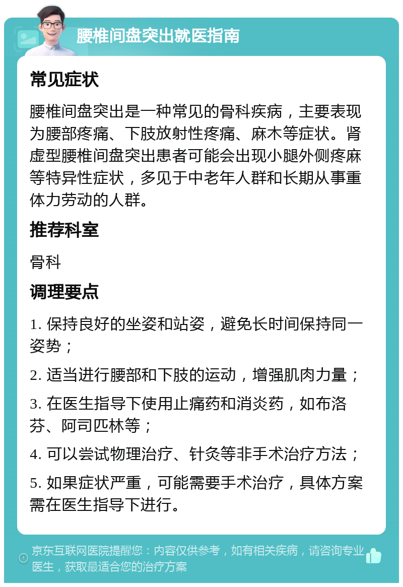 腰椎间盘突出就医指南 常见症状 腰椎间盘突出是一种常见的骨科疾病，主要表现为腰部疼痛、下肢放射性疼痛、麻木等症状。肾虚型腰椎间盘突出患者可能会出现小腿外侧疼麻等特异性症状，多见于中老年人群和长期从事重体力劳动的人群。 推荐科室 骨科 调理要点 1. 保持良好的坐姿和站姿，避免长时间保持同一姿势； 2. 适当进行腰部和下肢的运动，增强肌肉力量； 3. 在医生指导下使用止痛药和消炎药，如布洛芬、阿司匹林等； 4. 可以尝试物理治疗、针灸等非手术治疗方法； 5. 如果症状严重，可能需要手术治疗，具体方案需在医生指导下进行。