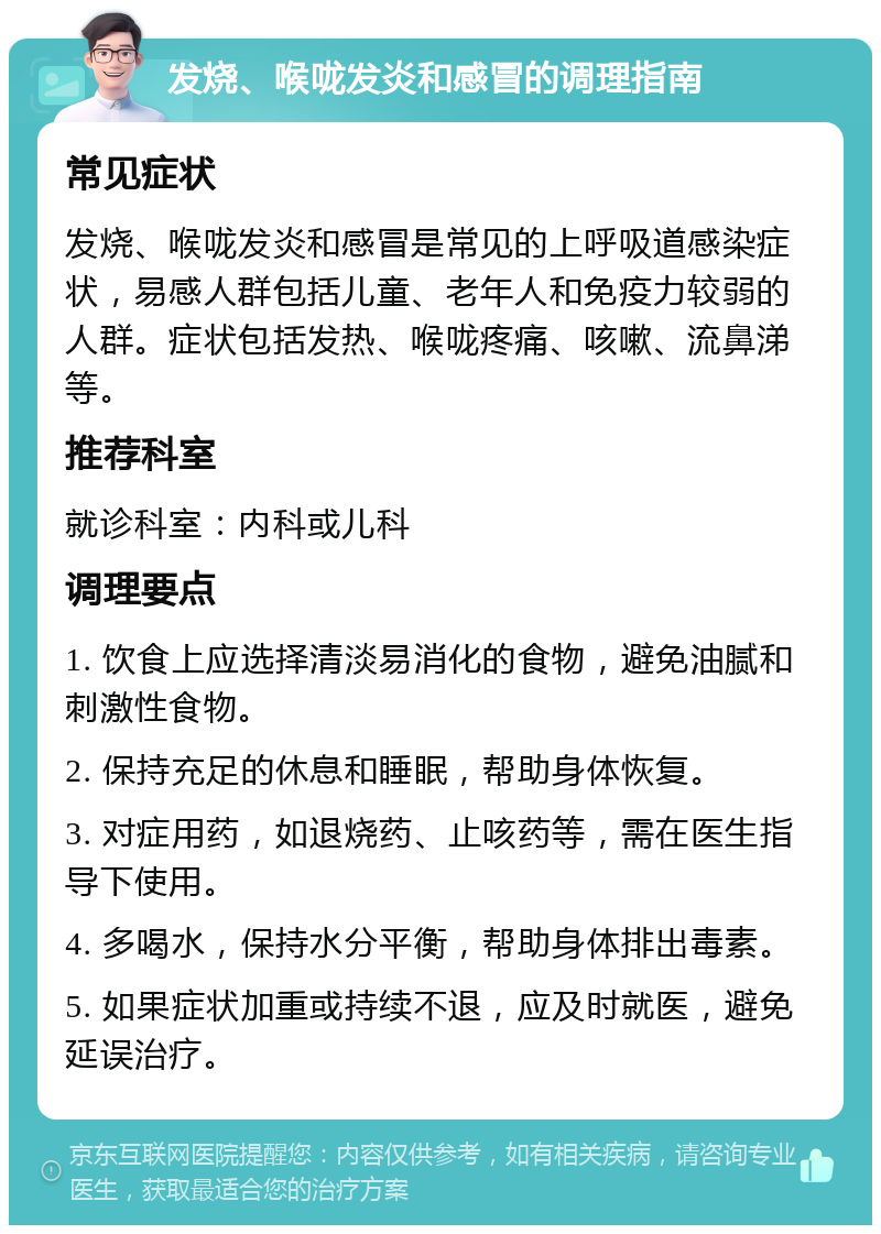 发烧、喉咙发炎和感冒的调理指南 常见症状 发烧、喉咙发炎和感冒是常见的上呼吸道感染症状，易感人群包括儿童、老年人和免疫力较弱的人群。症状包括发热、喉咙疼痛、咳嗽、流鼻涕等。 推荐科室 就诊科室：内科或儿科 调理要点 1. 饮食上应选择清淡易消化的食物，避免油腻和刺激性食物。 2. 保持充足的休息和睡眠，帮助身体恢复。 3. 对症用药，如退烧药、止咳药等，需在医生指导下使用。 4. 多喝水，保持水分平衡，帮助身体排出毒素。 5. 如果症状加重或持续不退，应及时就医，避免延误治疗。